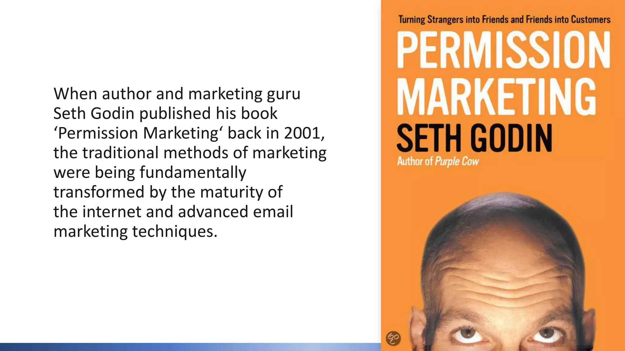 When author and marketing guru
Seth Godin published his book
‘Permission Marketing‘ back in 2001,
the traditional methods of marketing
were being fundamentally
transformed by the maturity of
the internet and advanced email
marketing techniques.
 