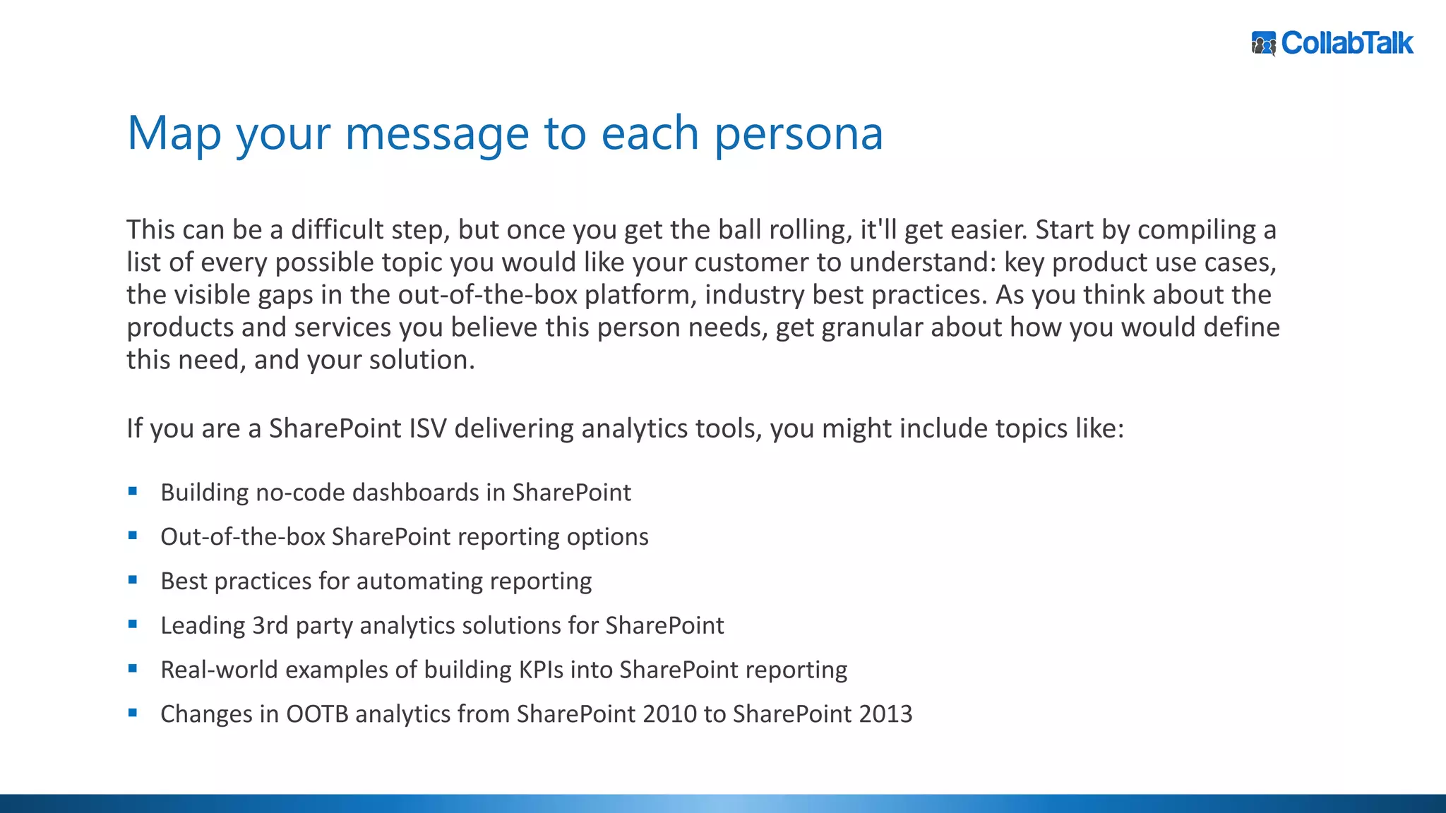 Map your message to each persona
This can be a difficult step, but once you get the ball rolling, it'll get easier. Start by compiling a
list of every possible topic you would like your customer to understand: key product use cases,
the visible gaps in the out-of-the-box platform, industry best practices. As you think about the
products and services you believe this person needs, get granular about how you would define
this need, and your solution.
If you are a SharePoint ISV delivering analytics tools, you might include topics like:
▪ Building no-code dashboards in SharePoint
▪ Out-of-the-box SharePoint reporting options
▪ Best practices for automating reporting
▪ Leading 3rd party analytics solutions for SharePoint
▪ Real-world examples of building KPIs into SharePoint reporting
▪ Changes in OOTB analytics from SharePoint 2010 to SharePoint 2013
 
