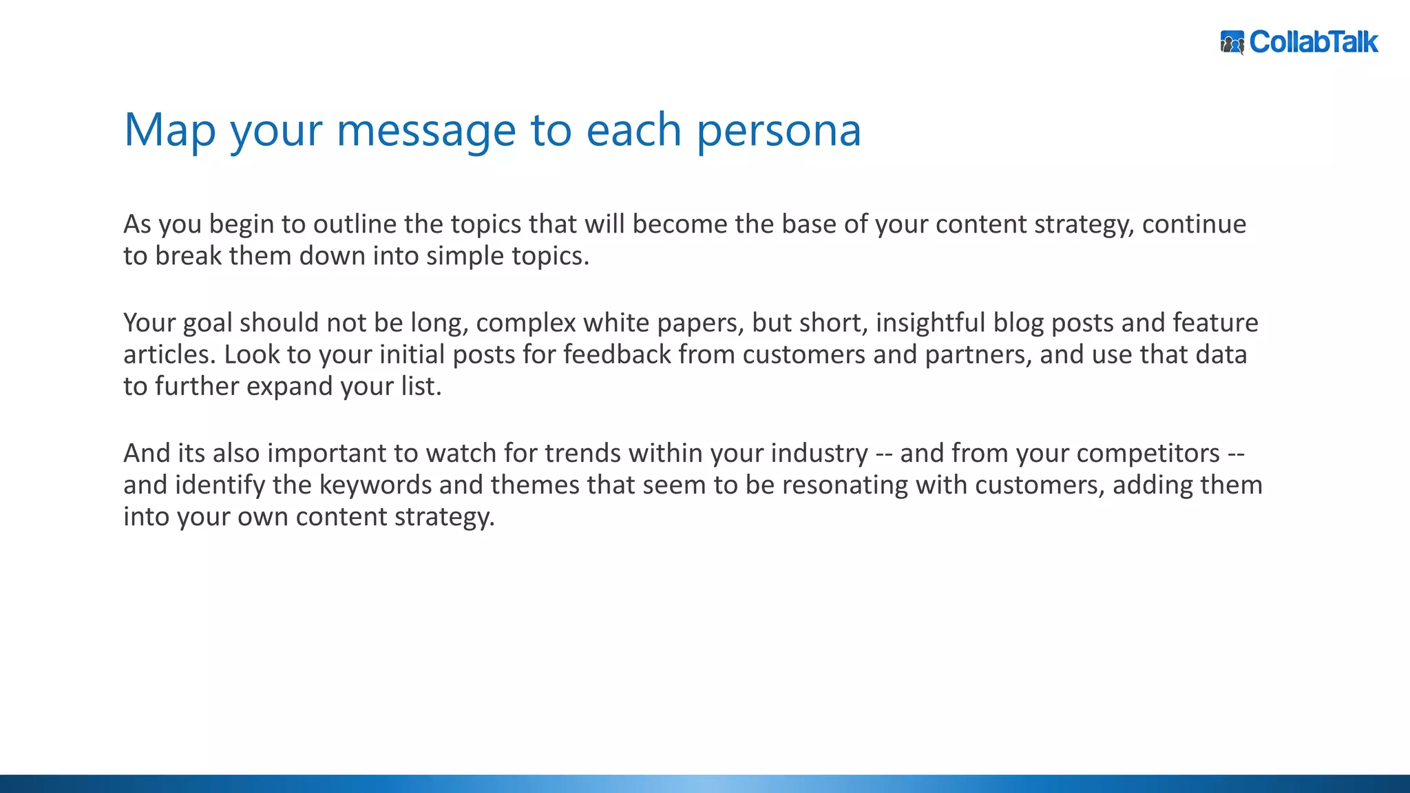 Map your message to each persona
As you begin to outline the topics that will become the base of your content strategy, continue
to break them down into simple topics.
Your goal should not be long, complex white papers, but short, insightful blog posts and feature
articles. Look to your initial posts for feedback from customers and partners, and use that data
to further expand your list.
And its also important to watch for trends within your industry -- and from your competitors --
and identify the keywords and themes that seem to be resonating with customers, adding them
into your own content strategy.
 