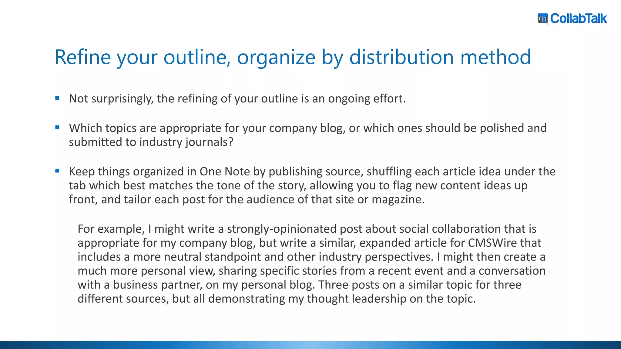 Refine your outline, organize by distribution method
▪ Not surprisingly, the refining of your outline is an ongoing effort.
▪ Which topics are appropriate for your company blog, or which ones should be polished and
submitted to industry journals?
▪ Keep things organized in One Note by publishing source, shuffling each article idea under the
tab which best matches the tone of the story, allowing you to flag new content ideas up
front, and tailor each post for the audience of that site or magazine.
For example, I might write a strongly-opinionated post about social collaboration that is
appropriate for my company blog, but write a similar, expanded article for CMSWire that
includes a more neutral standpoint and other industry perspectives. I might then create a
much more personal view, sharing specific stories from a recent event and a conversation
with a business partner, on my personal blog. Three posts on a similar topic for three
different sources, but all demonstrating my thought leadership on the topic.
 