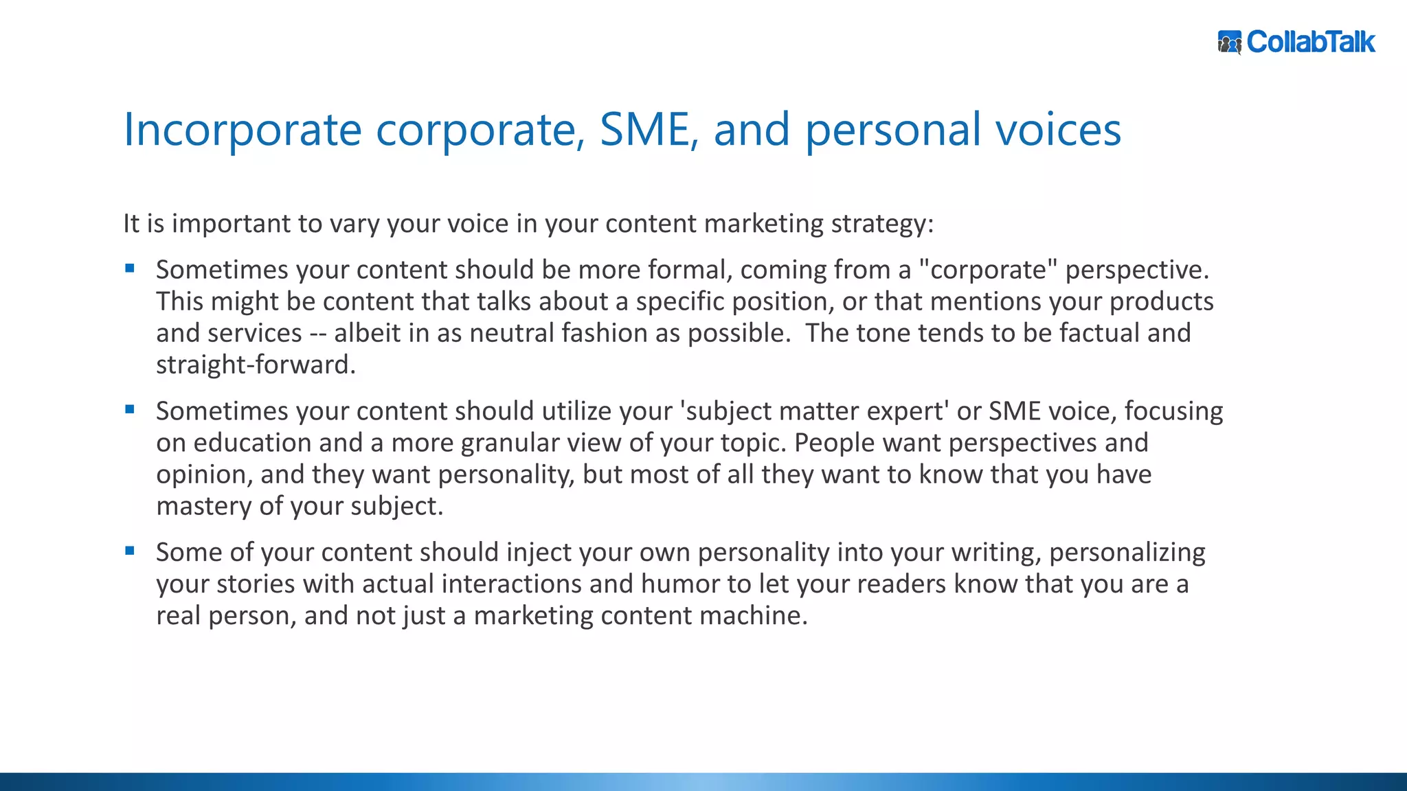 Incorporate corporate, SME, and personal voices
It is important to vary your voice in your content marketing strategy:
▪ Sometimes your content should be more formal, coming from a "corporate" perspective.
This might be content that talks about a specific position, or that mentions your products
and services -- albeit in as neutral fashion as possible. The tone tends to be factual and
straight-forward.
▪ Sometimes your content should utilize your 'subject matter expert' or SME voice, focusing
on education and a more granular view of your topic. People want perspectives and
opinion, and they want personality, but most of all they want to know that you have
mastery of your subject.
▪ Some of your content should inject your own personality into your writing, personalizing
your stories with actual interactions and humor to let your readers know that you are a
real person, and not just a marketing content machine.
 