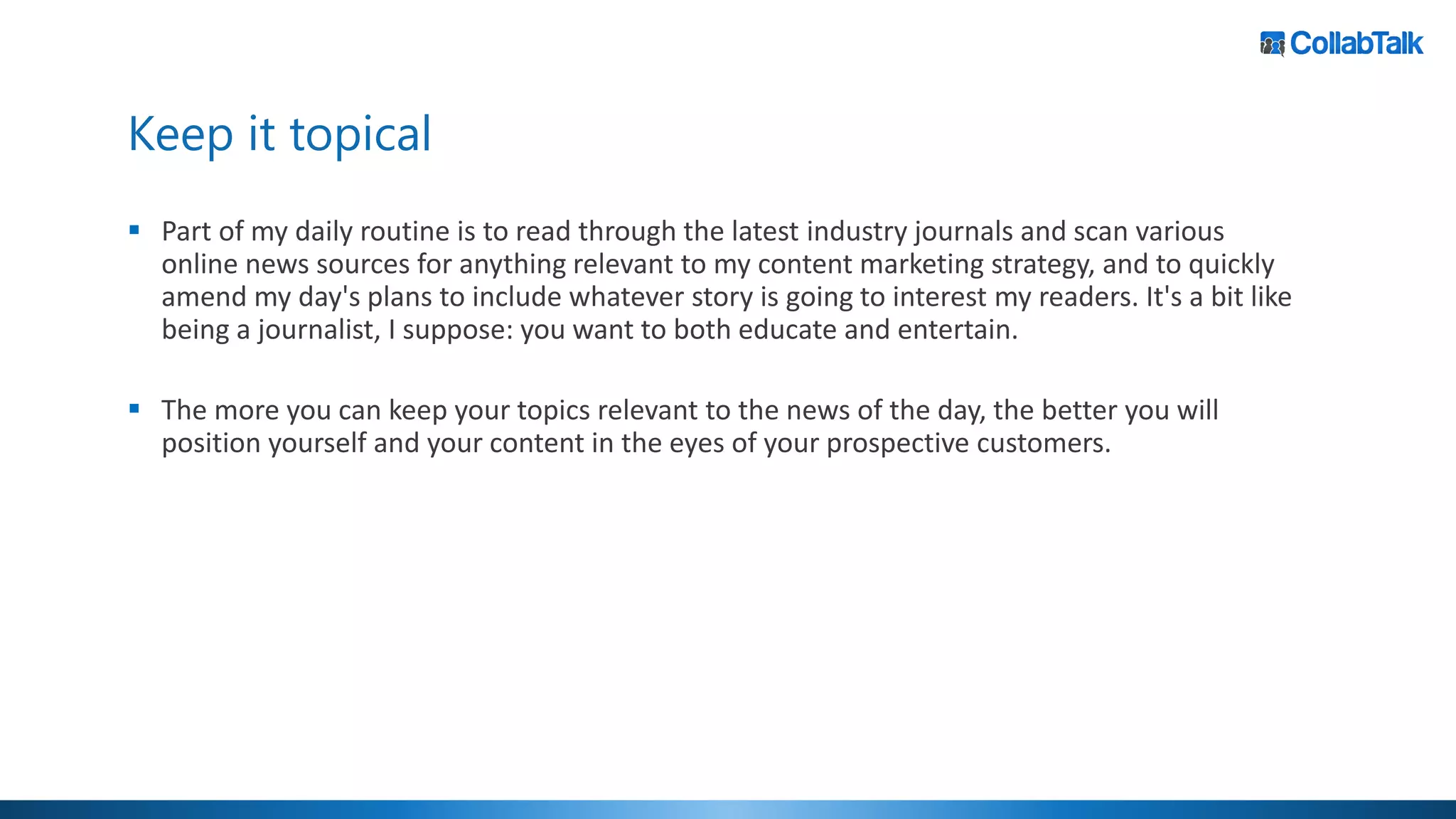 Keep it topical
▪ Part of my daily routine is to read through the latest industry journals and scan various
online news sources for anything relevant to my content marketing strategy, and to quickly
amend my day's plans to include whatever story is going to interest my readers. It's a bit like
being a journalist, I suppose: you want to both educate and entertain.
▪ The more you can keep your topics relevant to the news of the day, the better you will
position yourself and your content in the eyes of your prospective customers.
 