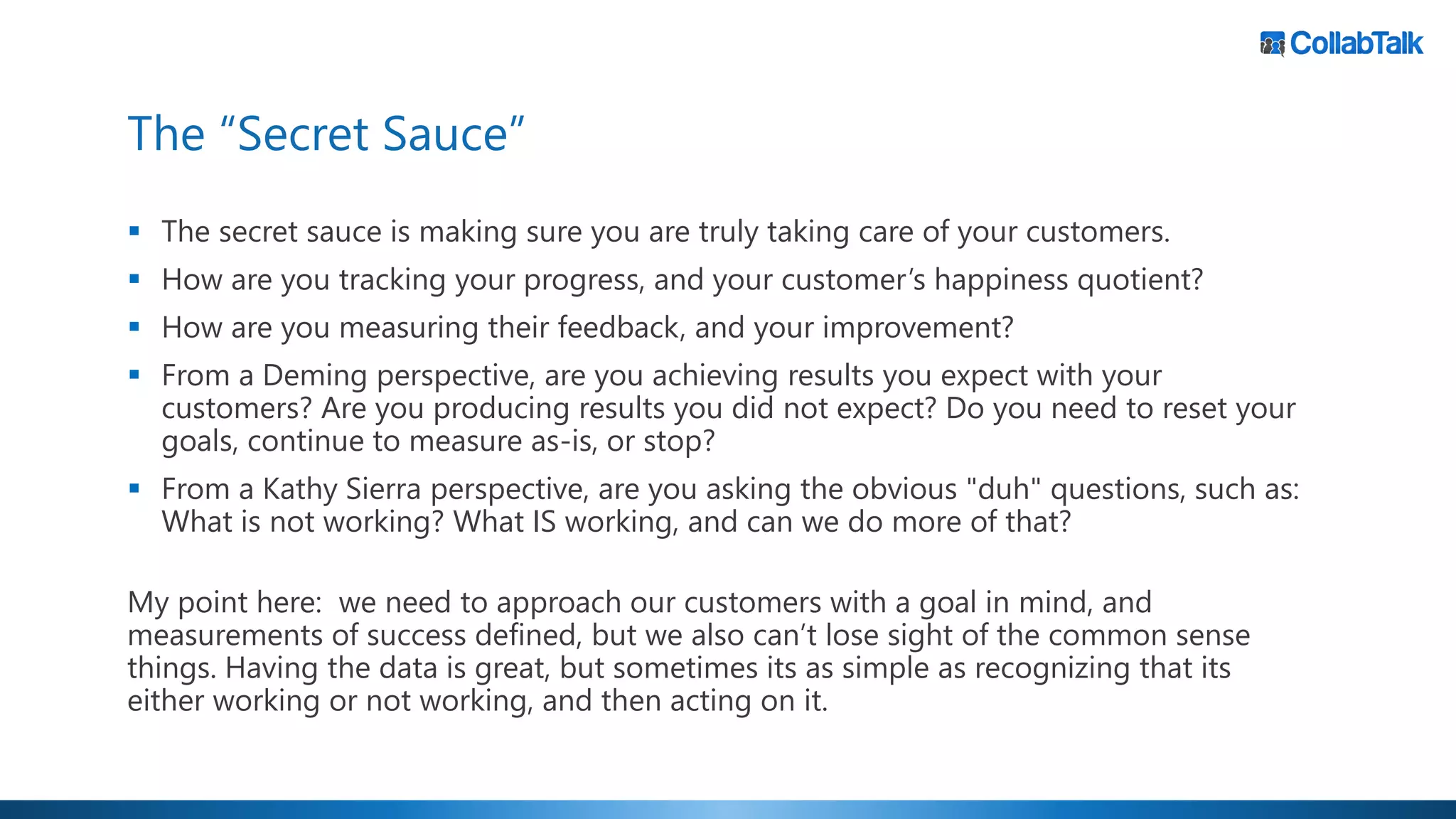 The “Secret Sauce”
▪ The secret sauce is making sure you are truly taking care of your customers.
▪ How are you tracking your progress, and your customer’s happiness quotient?
▪ How are you measuring their feedback, and your improvement?
▪ From a Deming perspective, are you achieving results you expect with your
customers? Are you producing results you did not expect? Do you need to reset your
goals, continue to measure as-is, or stop?
▪ From a Kathy Sierra perspective, are you asking the obvious "duh" questions, such as:
What is not working? What IS working, and can we do more of that?
My point here: we need to approach our customers with a goal in mind, and
measurements of success defined, but we also can’t lose sight of the common sense
things. Having the data is great, but sometimes its as simple as recognizing that its
either working or not working, and then acting on it.
 