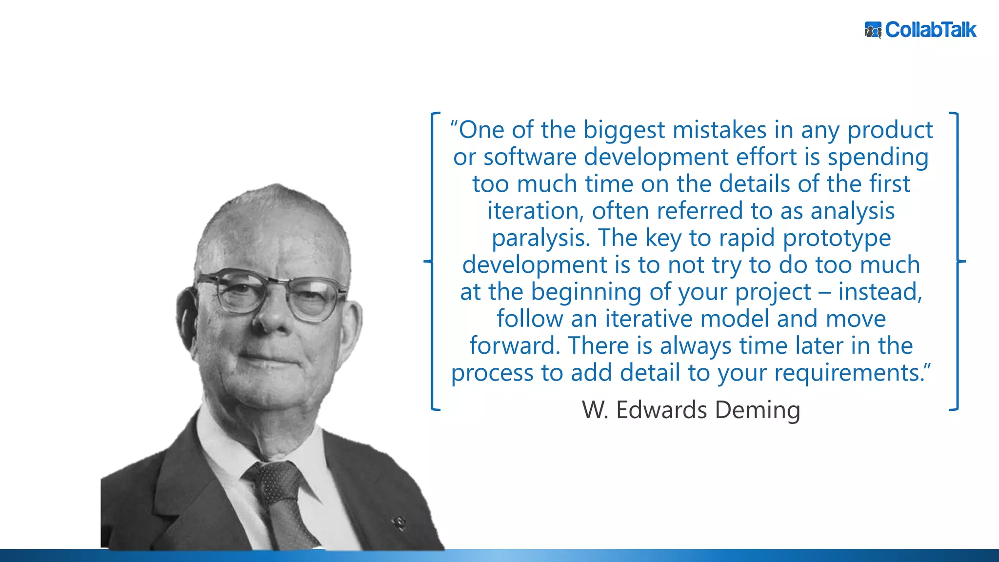 “One of the biggest mistakes in any product
or software development effort is spending
too much time on the details of the first
iteration, often referred to as analysis
paralysis. The key to rapid prototype
development is to not try to do too much
at the beginning of your project – instead,
follow an iterative model and move
forward. There is always time later in the
process to add detail to your requirements.”
W. Edwards Deming
 