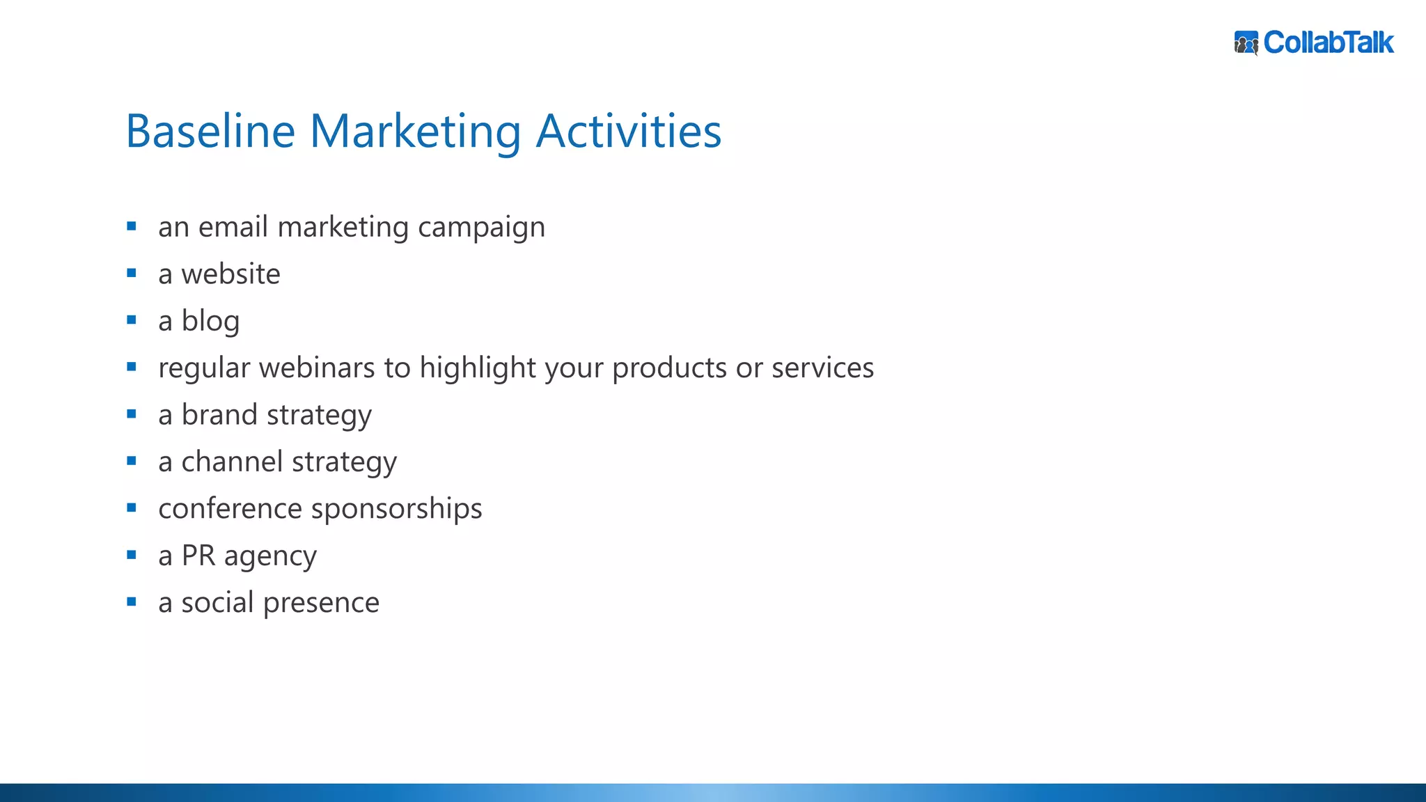 Baseline Marketing Activities
▪ an email marketing campaign
▪ a website
▪ a blog
▪ regular webinars to highlight your products or services
▪ a brand strategy
▪ a channel strategy
▪ conference sponsorships
▪ a PR agency
▪ a social presence
 