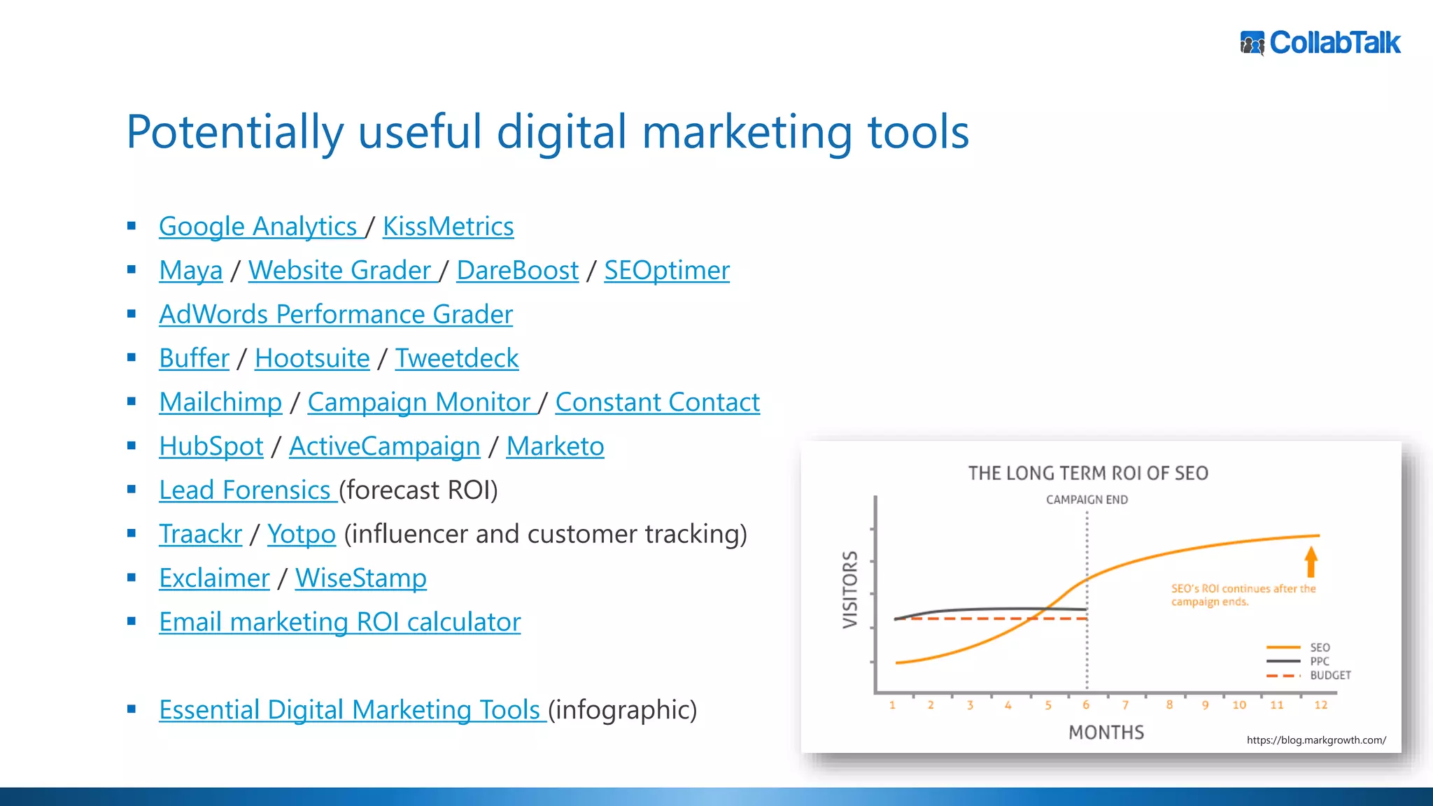 Potentially useful digital marketing tools
▪ Google Analytics / KissMetrics
▪ Maya / Website Grader / DareBoost / SEOptimer
▪ AdWords Performance Grader
▪ Buffer / Hootsuite / Tweetdeck
▪ Mailchimp / Campaign Monitor / Constant Contact
▪ HubSpot / ActiveCampaign / Marketo
▪ Lead Forensics (forecast ROI)
▪ Traackr / Yotpo (influencer and customer tracking)
▪ Exclaimer / WiseStamp
▪ Email marketing ROI calculator
▪ Essential Digital Marketing Tools (infographic)
https://blog.markgrowth.com/
 