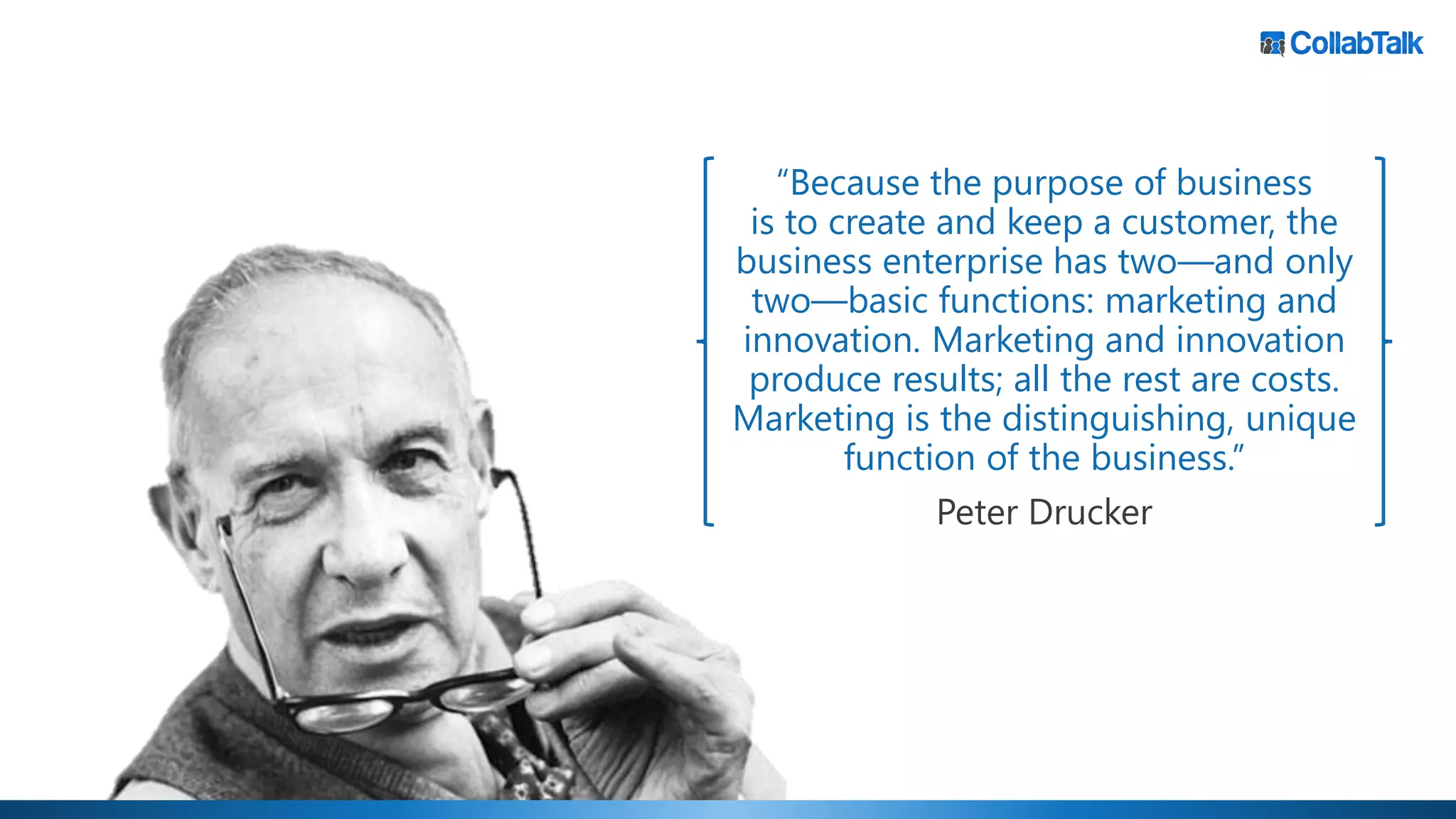 “Because the purpose of business
is to create and keep a customer, the
business enterprise has two—and only
two—basic functions: marketing and
innovation. Marketing and innovation
produce results; all the rest are costs.
Marketing is the distinguishing, unique
function of the business.”
Peter Drucker
 