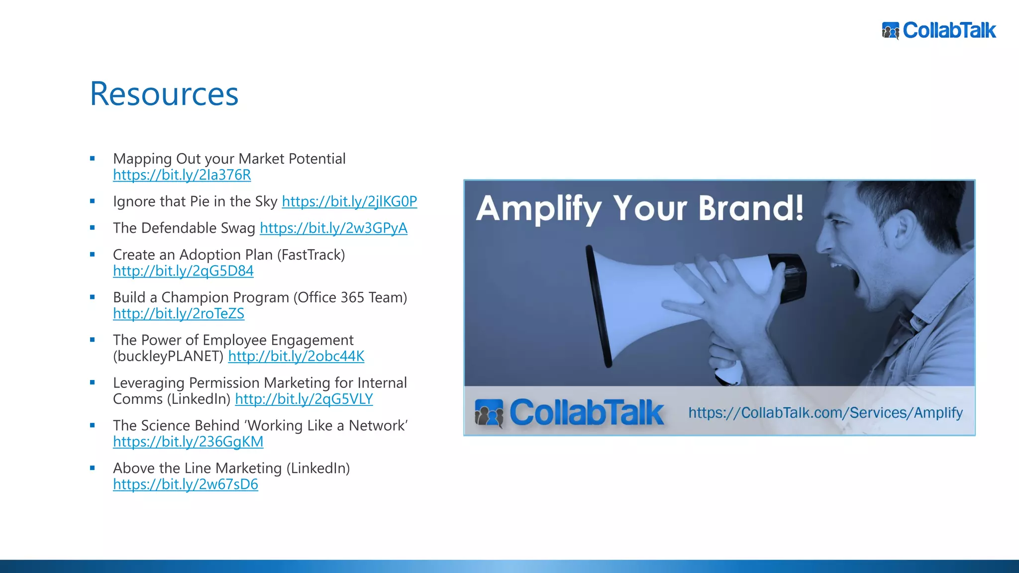 Resources
▪ Mapping Out your Market Potential
https://bit.ly/2Ia376R
▪ Ignore that Pie in the Sky https://bit.ly/2jlKG0P
▪ The Defendable Swag https://bit.ly/2w3GPyA
▪ Create an Adoption Plan (FastTrack)
http://bit.ly/2qG5D84
▪ Build a Champion Program (Office 365 Team)
http://bit.ly/2roTeZS
▪ The Power of Employee Engagement
(buckleyPLANET) http://bit.ly/2obc44K
▪ Leveraging Permission Marketing for Internal
Comms (LinkedIn) http://bit.ly/2qG5VLY
▪ The Science Behind ‘Working Like a Network’
https://bit.ly/236GgKM
▪ Above the Line Marketing (LinkedIn)
https://bit.ly/2w67sD6
 