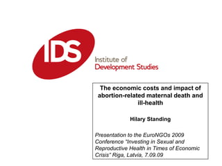 The economic costs and impact of abortion-related maternal death and ill-health Hilary Standing Presentation to the EuroNGOs 2009 Conference “Investing in Sexual and Reproductive Health in Times of Economic Crisis” Riga, Latvia, 7.09.09 Date: 01:01:2006 