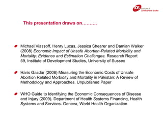 This presentation draws on……….,[object Object],Michael Vlassoff, Henry Lucas, Jessica Shearer and Damian Walker (2008) Economic Impact of Unsafe Abortion-Related Morbidity and Mortality: Evidence and Estimation Challenges. Research Report 59, Institute of Development Studies, University of Sussex,[object Object],Haris Gazdar (2008) Measuring the Economic Costs of Unsafe Abortion Related Morbidity and Mortality in Pakistan: A Review of Methodology and Approaches. Unpublished Paper,[object Object],WHO Guide to Identifying the Economic Consequences of Disease and Injury (2009). Department of Health Systems Financing, Health Systems and Services. Geneva, World Health Organization,[object Object]