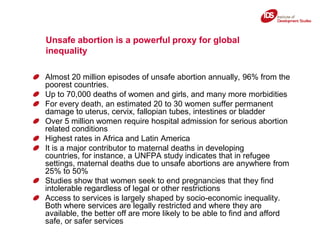 Unsafe abortion is a powerful proxy for global inequality,[object Object],Almost 20 million episodes of unsafe abortion annually, 96% from the poorest countries. ,[object Object],Up to 70,000 deaths of women and girls, and many more morbidities,[object Object],For every death, an estimated 20 to 30 women suffer permanent damage to uterus, cervix, fallopian tubes, intestines or bladder,[object Object],Over 5 million women require hospital admission for serious abortion related conditions,[object Object],Highest rates in Africa and Latin America,[object Object],It is a major contributor to maternal deaths in developing countries, for instance, a UNFPA study indicates that in refugee settings, maternal deaths due to unsafe abortions are anywhere from 25% to 50%,[object Object],Studies show that women seek to end pregnancies that they find intolerable regardless of legal or other restrictions,[object Object],Access to services is largely shaped by socio-economic inequality. Both where services are legally restricted and where they are available, the better off are more likely to be able to find and afford safe, or safer services,[object Object]