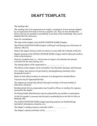 DRAFT TEMPLATE

The standing rules
The standing rules of an organization are simply a compilation of main motions adopted
by an organization from time to time by a majority vote. They are more flexible than
bylaws and may be amended or rescinded by a two-third of the membership. They can be
adopted when the need arises.
Items for consideration:
The name of this chapter is the (YOUR CHAPTER NAME) Chapter.
The (YOUR CHAPTER NAME) Chapter is affiliated with Hearing Loss Association of
America. (HLAA).
(State if the chapter chooses or does not choose to come under the Umbrella of HLAA).
Regular meetings of the (YOUR CHAPTER NAME) Chapter shall be held each month at
(time) at the (location).
(Not any exceptions here, i.e., will not meet in August, will substitute the national
convention for the June meeting. etc.)
The mailing address of the organization is……………………….
The officers of this chapter will be a President, Vice-President, Secretary, and Treasurer.
(Or a chapter may choose to be governed by steering/planning committee with a
designated treasurer.)
Duties of each officer or duties of a treasurer is no designated or elected officers.
Vacancies may be (appointed/elected)
The chapters governing body (Board, Steering Committee,) will meet monthly at
(date/time), (location).
Reimbursement, but no compensation may be paid to officers or members for expenses
incurred for the chapter.
No hearing health related business may be conducted by any members or participants.
An HLAA member is someone who has paid a membership fee to the HLAA office in
Bethesda, MD.
The (YOUR CHAPTER NAME) chapter operating expenses are funded through
(newsletter subscriptions, donations, etc.)
The chapter’s standing expenses committee will be …………………
The chapter’s special committee will be ………………
 