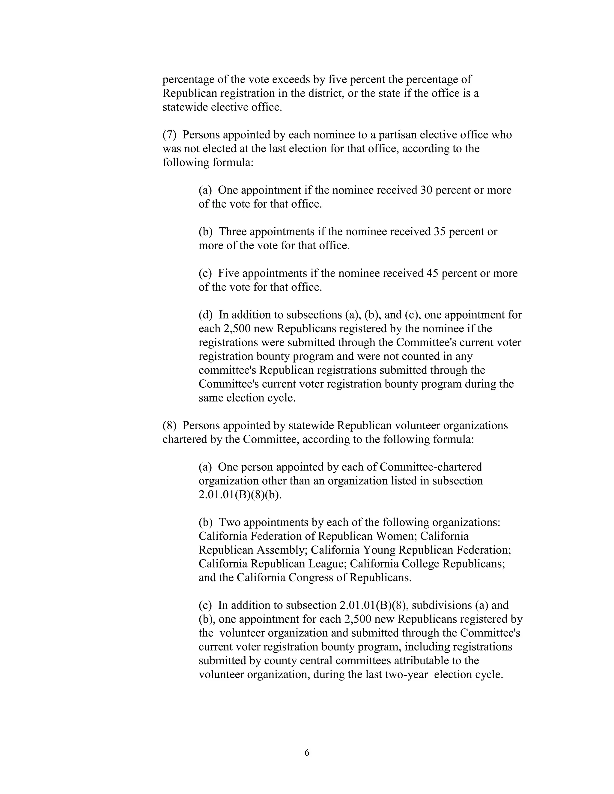 percentage of the vote exceeds by five percent the percentage of
Republican registration in the district, or the state if the office is a
statewide elective office.

(7) Persons appointed by each nominee to a partisan elective office who
was not elected at the last election for that office, according to the
following formula:

        (a) One appointment if the nominee received 30 percent or more
        of the vote for that office.

        (b) Three appointments if the nominee received 35 percent or
        more of the vote for that office.

        (c) Five appointments if the nominee received 45 percent or more
        of the vote for that office.

        (d) In addition to subsections (a), (b), and (c), one appointment for
        each 2,500 new Republicans registered by the nominee if the
        registrations were submitted through the Committee's current voter
        registration bounty program and were not counted in any
        committee's Republican registrations submitted through the
        Committee's current voter registration bounty program during the
        same election cycle.

(8) Persons appointed by statewide Republican volunteer organizations
chartered by the Committee, according to the following formula:

        (a) One person appointed by each of Committee-chartered
        organization other than an organization listed in subsection
        2.01.01(B)(8)(b).

        (b) Two appointments by each of the following organizations:
        California Federation of Republican Women; California
        Republican Assembly; California Young Republican Federation;
        California Republican League; California College Republicans;
        and the California Congress of Republicans.

        (c) In addition to subsection 2.01.01(B)(8), subdivisions (a) and
        (b), one appointment for each 2,500 new Republicans registered by
        the volunteer organization and submitted through the Committee's
        current voter registration bounty program, including registrations
        submitted by county central committees attributable to the
        volunteer organization, during the last two-year election cycle.




                                6
 