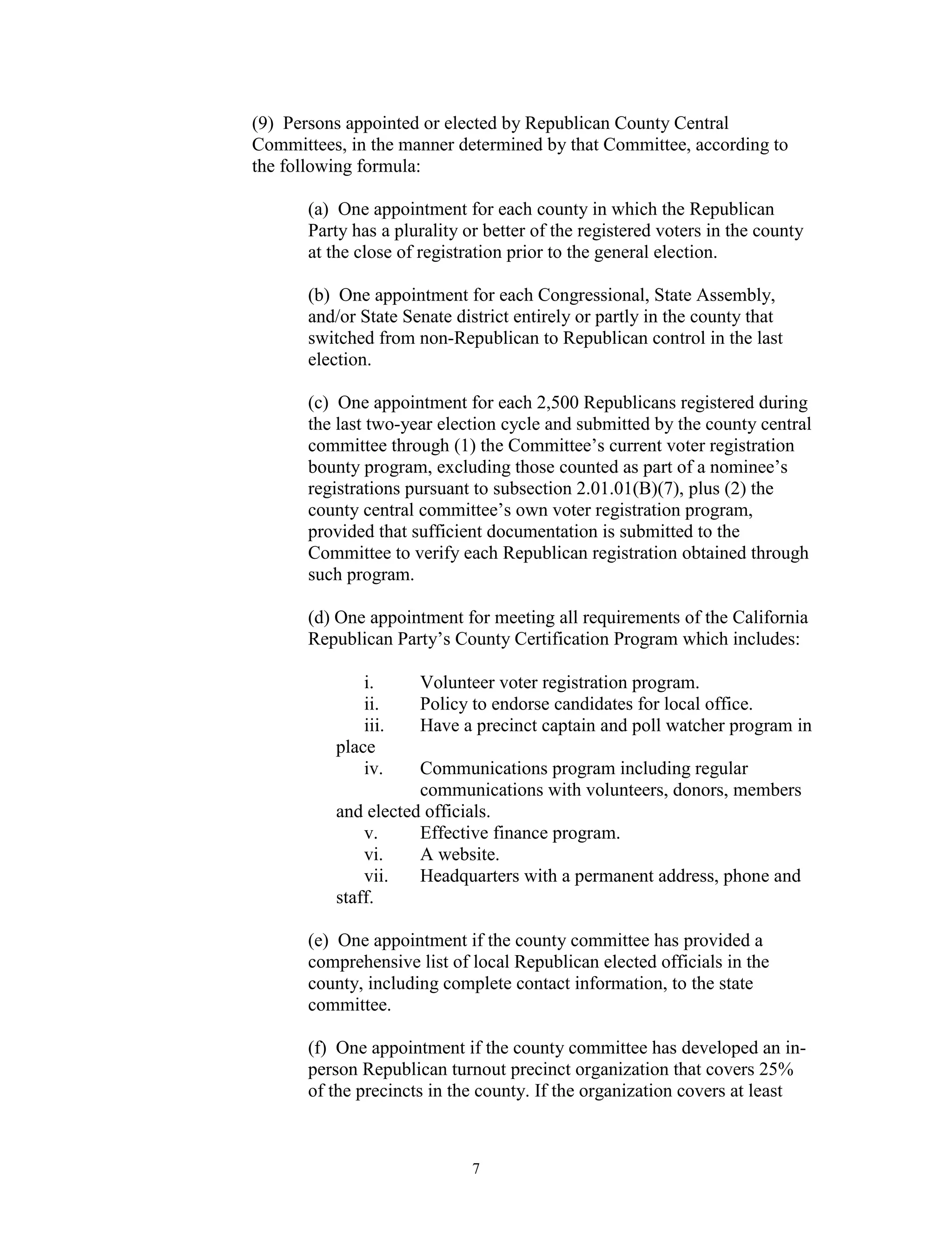 (9) Persons appointed or elected by Republican County Central
Committees, in the manner determined by that Committee, according to
the following formula:

       (a) One appointment for each county in which the Republican
       Party has a plurality or better of the registered voters in the county
       at the close of registration prior to the general election.

       (b) One appointment for each Congressional, State Assembly,
       and/or State Senate district entirely or partly in the county that
       switched from non-Republican to Republican control in the last
       election.

       (c) One appointment for each 2,500 Republicans registered during
       the last two-year election cycle and submitted by the county central
       committee through (1) the Committee’s current voter registration
       bounty program, excluding those counted as part of a nominee’s
       registrations pursuant to subsection 2.01.01(B)(7), plus (2) the
       county central committee’s own voter registration program,
       provided that sufficient documentation is submitted to the
       Committee to verify each Republican registration obtained through
       such program.

       (d) One appointment for meeting all requirements of the California
       Republican Party’s County Certification Program which includes:

              i.      Volunteer voter registration program.
              ii.     Policy to endorse candidates for local office.
              iii.    Have a precinct captain and poll watcher program in
          place
              iv.    Communications program including regular
                     communications with volunteers, donors, members
          and elected officials.
              v.     Effective finance program.
              vi.    A website.
              vii.   Headquarters with a permanent address, phone and
          staff.

       (e) One appointment if the county committee has provided a
       comprehensive list of local Republican elected officials in the
       county, including complete contact information, to the state
       committee.

       (f) One appointment if the county committee has developed an in-
       person Republican turnout precinct organization that covers 25%
       of the precincts in the county. If the organization covers at least



                              7
 