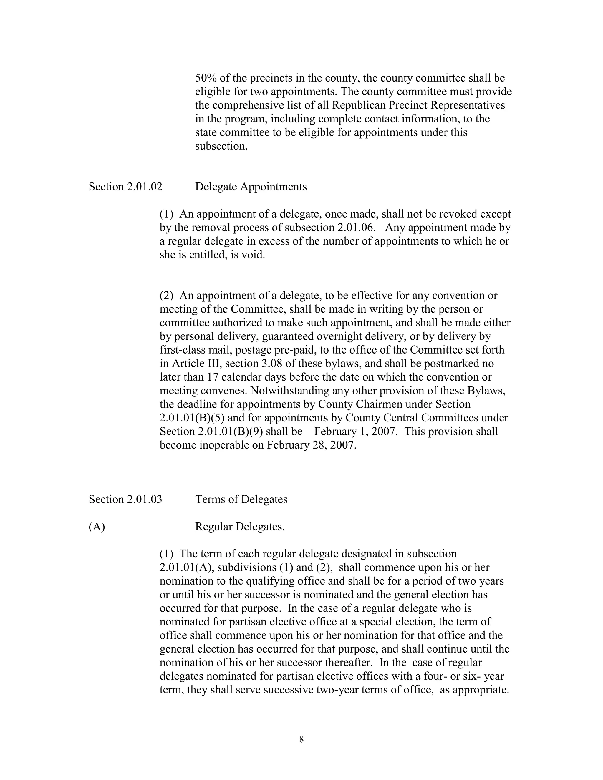 50% of the precincts in the county, the county committee shall be
                     eligible for two appointments. The county committee must provide
                     the comprehensive list of all Republican Precinct Representatives
                     in the program, including complete contact information, to the
                     state committee to be eligible for appointments under this
                     subsection.


Section 2.01.02      Delegate Appointments

              (1) An appointment of a delegate, once made, shall not be revoked except
              by the removal process of subsection 2.01.06. Any appointment made by
              a regular delegate in excess of the number of appointments to which he or
              she is entitled, is void.


              (2) An appointment of a delegate, to be effective for any convention or
              meeting of the Committee, shall be made in writing by the person or
              committee authorized to make such appointment, and shall be made either
              by personal delivery, guaranteed overnight delivery, or by delivery by
              first-class mail, postage pre-paid, to the office of the Committee set forth
              in Article III, section 3.08 of these bylaws, and shall be postmarked no
              later than 17 calendar days before the date on which the convention or
              meeting convenes. Notwithstanding any other provision of these Bylaws,
              the deadline for appointments by County Chairmen under Section
              2.01.01(B)(5) and for appointments by County Central Committees under
              Section 2.01.01(B)(9) shall be February 1, 2007. This provision shall
              become inoperable on February 28, 2007.



Section 2.01.03      Terms of Delegates

(A)                  Regular Delegates.

              (1) The term of each regular delegate designated in subsection
              2.01.01(A), subdivisions (1) and (2), shall commence upon his or her
              nomination to the qualifying office and shall be for a period of two years
              or until his or her successor is nominated and the general election has
              occurred for that purpose. In the case of a regular delegate who is
              nominated for partisan elective office at a special election, the term of
              office shall commence upon his or her nomination for that office and the
              general election has occurred for that purpose, and shall continue until the
              nomination of his or her successor thereafter. In the case of regular
              delegates nominated for partisan elective offices with a four- or six- year
              term, they shall serve successive two-year terms of office, as appropriate.



                                            8
 