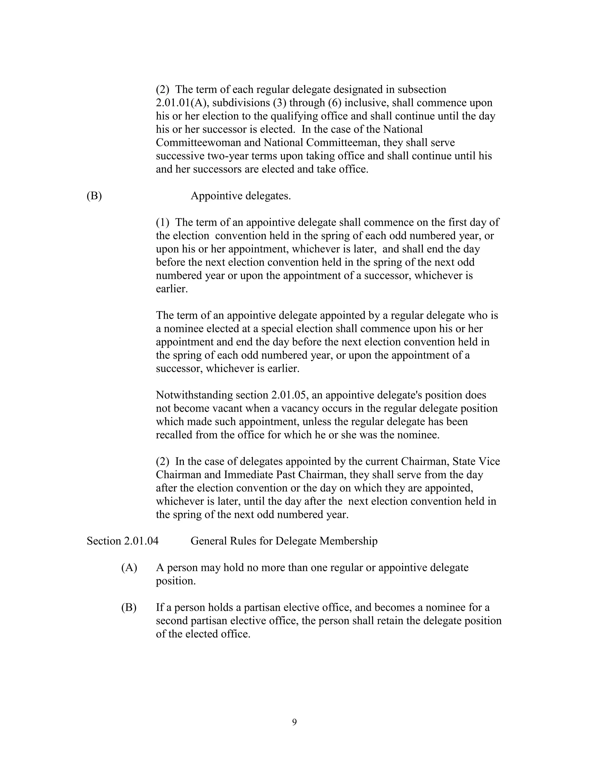 (2) The term of each regular delegate designated in subsection
              2.01.01(A), subdivisions (3) through (6) inclusive, shall commence upon
              his or her election to the qualifying office and shall continue until the day
              his or her successor is elected. In the case of the National
              Committeewoman and National Committeeman, they shall serve
              successive two-year terms upon taking office and shall continue until his
              and her successors are elected and take office.

(B)                  Appointive delegates.

              (1) The term of an appointive delegate shall commence on the first day of
              the election convention held in the spring of each odd numbered year, or
              upon his or her appointment, whichever is later, and shall end the day
              before the next election convention held in the spring of the next odd
              numbered year or upon the appointment of a successor, whichever is
              earlier.

              The term of an appointive delegate appointed by a regular delegate who is
              a nominee elected at a special election shall commence upon his or her
              appointment and end the day before the next election convention held in
              the spring of each odd numbered year, or upon the appointment of a
              successor, whichever is earlier.

              Notwithstanding section 2.01.05, an appointive delegate's position does
              not become vacant when a vacancy occurs in the regular delegate position
              which made such appointment, unless the regular delegate has been
              recalled from the office for which he or she was the nominee.

              (2) In the case of delegates appointed by the current Chairman, State Vice
              Chairman and Immediate Past Chairman, they shall serve from the day
              after the election convention or the day on which they are appointed,
              whichever is later, until the day after the next election convention held in
              the spring of the next odd numbered year.

Section 2.01.04      General Rules for Delegate Membership

       (A)    A person may hold no more than one regular or appointive delegate
              position.

       (B)    If a person holds a partisan elective office, and becomes a nominee for a
              second partisan elective office, the person shall retain the delegate position
              of the elected office.




                                             9
 