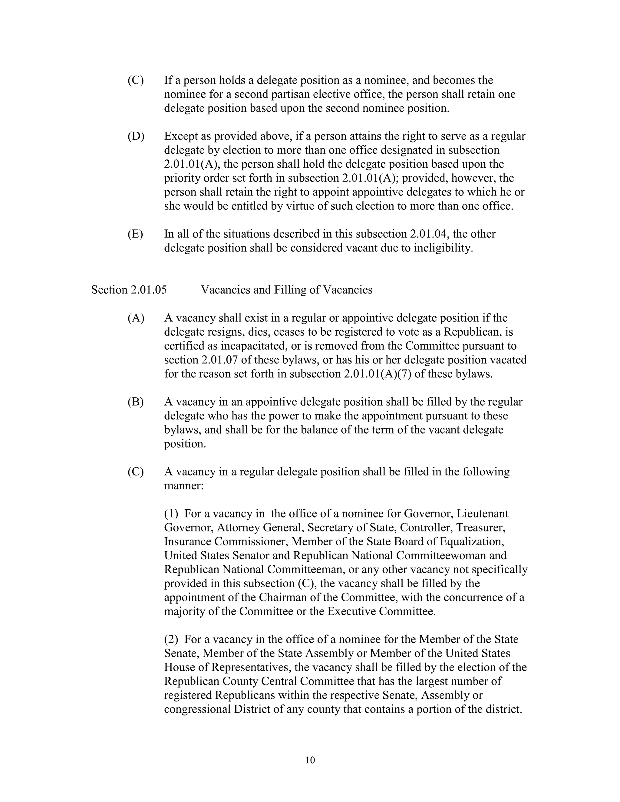 (C)    If a person holds a delegate position as a nominee, and becomes the
              nominee for a second partisan elective office, the person shall retain one
              delegate position based upon the second nominee position.

       (D)    Except as provided above, if a person attains the right to serve as a regular
              delegate by election to more than one office designated in subsection
              2.01.01(A), the person shall hold the delegate position based upon the
              priority order set forth in subsection 2.01.01(A); provided, however, the
              person shall retain the right to appoint appointive delegates to which he or
              she would be entitled by virtue of such election to more than one office.

       (E)    In all of the situations described in this subsection 2.01.04, the other
              delegate position shall be considered vacant due to ineligibility.


Section 2.01.05      Vacancies and Filling of Vacancies

       (A)    A vacancy shall exist in a regular or appointive delegate position if the
              delegate resigns, dies, ceases to be registered to vote as a Republican, is
              certified as incapacitated, or is removed from the Committee pursuant to
              section 2.01.07 of these bylaws, or has his or her delegate position vacated
              for the reason set forth in subsection 2.01.01(A)(7) of these bylaws.

       (B)    A vacancy in an appointive delegate position shall be filled by the regular
              delegate who has the power to make the appointment pursuant to these
              bylaws, and shall be for the balance of the term of the vacant delegate
              position.

       (C)    A vacancy in a regular delegate position shall be filled in the following
              manner:

              (1) For a vacancy in the office of a nominee for Governor, Lieutenant
              Governor, Attorney General, Secretary of State, Controller, Treasurer,
              Insurance Commissioner, Member of the State Board of Equalization,
              United States Senator and Republican National Committeewoman and
              Republican National Committeeman, or any other vacancy not specifically
              provided in this subsection (C), the vacancy shall be filled by the
              appointment of the Chairman of the Committee, with the concurrence of a
              majority of the Committee or the Executive Committee.

              (2) For a vacancy in the office of a nominee for the Member of the State
              Senate, Member of the State Assembly or Member of the United States
              House of Representatives, the vacancy shall be filled by the election of the
              Republican County Central Committee that has the largest number of
              registered Republicans within the respective Senate, Assembly or
              congressional District of any county that contains a portion of the district.



                                            10
 