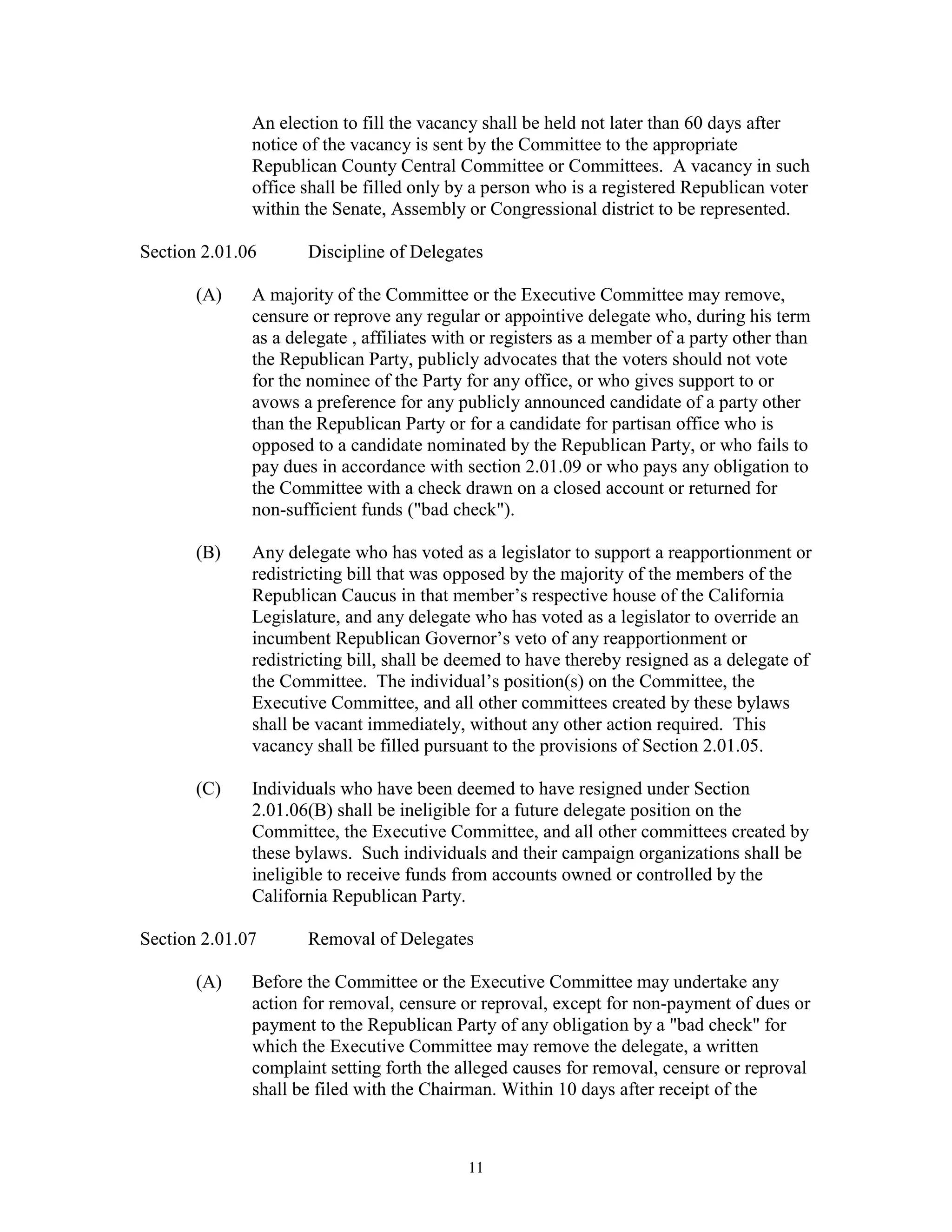 An election to fill the vacancy shall be held not later than 60 days after
              notice of the vacancy is sent by the Committee to the appropriate
              Republican County Central Committee or Committees. A vacancy in such
              office shall be filled only by a person who is a registered Republican voter
              within the Senate, Assembly or Congressional district to be represented.

Section 2.01.06      Discipline of Delegates

       (A)    A majority of the Committee or the Executive Committee may remove,
              censure or reprove any regular or appointive delegate who, during his term
              as a delegate , affiliates with or registers as a member of a party other than
              the Republican Party, publicly advocates that the voters should not vote
              for the nominee of the Party for any office, or who gives support to or
              avows a preference for any publicly announced candidate of a party other
              than the Republican Party or for a candidate for partisan office who is
              opposed to a candidate nominated by the Republican Party, or who fails to
              pay dues in accordance with section 2.01.09 or who pays any obligation to
              the Committee with a check drawn on a closed account or returned for
              non-sufficient funds ("bad check").

       (B)    Any delegate who has voted as a legislator to support a reapportionment or
              redistricting bill that was opposed by the majority of the members of the
              Republican Caucus in that member’s respective house of the California
              Legislature, and any delegate who has voted as a legislator to override an
              incumbent Republican Governor’s veto of any reapportionment or
              redistricting bill, shall be deemed to have thereby resigned as a delegate of
              the Committee. The individual’s position(s) on the Committee, the
              Executive Committee, and all other committees created by these bylaws
              shall be vacant immediately, without any other action required. This
              vacancy shall be filled pursuant to the provisions of Section 2.01.05.

       (C)    Individuals who have been deemed to have resigned under Section
              2.01.06(B) shall be ineligible for a future delegate position on the
              Committee, the Executive Committee, and all other committees created by
              these bylaws. Such individuals and their campaign organizations shall be
              ineligible to receive funds from accounts owned or controlled by the
              California Republican Party.

Section 2.01.07      Removal of Delegates

       (A)    Before the Committee or the Executive Committee may undertake any
              action for removal, censure or reproval, except for non-payment of dues or
              payment to the Republican Party of any obligation by a "bad check" for
              which the Executive Committee may remove the delegate, a written
              complaint setting forth the alleged causes for removal, censure or reproval
              shall be filed with the Chairman. Within 10 days after receipt of the



                                            11
 