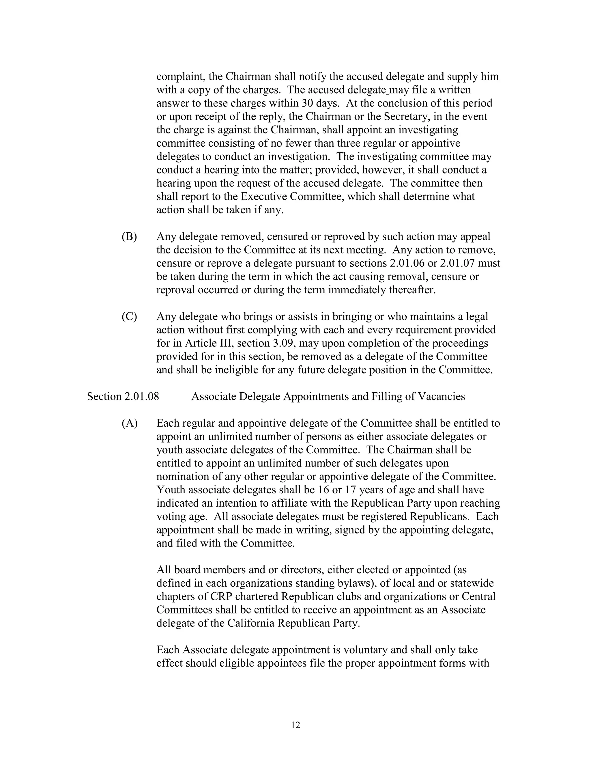 complaint, the Chairman shall notify the accused delegate and supply him
              with a copy of the charges. The accused delegate may file a written
              answer to these charges within 30 days. At the conclusion of this period
              or upon receipt of the reply, the Chairman or the Secretary, in the event
              the charge is against the Chairman, shall appoint an investigating
              committee consisting of no fewer than three regular or appointive
              delegates to conduct an investigation. The investigating committee may
              conduct a hearing into the matter; provided, however, it shall conduct a
              hearing upon the request of the accused delegate. The committee then
              shall report to the Executive Committee, which shall determine what
              action shall be taken if any.

       (B)    Any delegate removed, censured or reproved by such action may appeal
              the decision to the Committee at its next meeting. Any action to remove,
              censure or reprove a delegate pursuant to sections 2.01.06 or 2.01.07 must
              be taken during the term in which the act causing removal, censure or
              reproval occurred or during the term immediately thereafter.

       (C)    Any delegate who brings or assists in bringing or who maintains a legal
              action without first complying with each and every requirement provided
              for in Article III, section 3.09, may upon completion of the proceedings
              provided for in this section, be removed as a delegate of the Committee
              and shall be ineligible for any future delegate position in the Committee.

Section 2.01.08      Associate Delegate Appointments and Filling of Vacancies

       (A)    Each regular and appointive delegate of the Committee shall be entitled to
              appoint an unlimited number of persons as either associate delegates or
              youth associate delegates of the Committee. The Chairman shall be
              entitled to appoint an unlimited number of such delegates upon
              nomination of any other regular or appointive delegate of the Committee.
              Youth associate delegates shall be 16 or 17 years of age and shall have
              indicated an intention to affiliate with the Republican Party upon reaching
              voting age. All associate delegates must be registered Republicans. Each
              appointment shall be made in writing, signed by the appointing delegate,
              and filed with the Committee.

              All board members and or directors, either elected or appointed (as
              defined in each organizations standing bylaws), of local and or statewide
              chapters of CRP chartered Republican clubs and organizations or Central
              Committees shall be entitled to receive an appointment as an Associate
              delegate of the California Republican Party.

              Each Associate delegate appointment is voluntary and shall only take
              effect should eligible appointees file the proper appointment forms with




                                           12
 