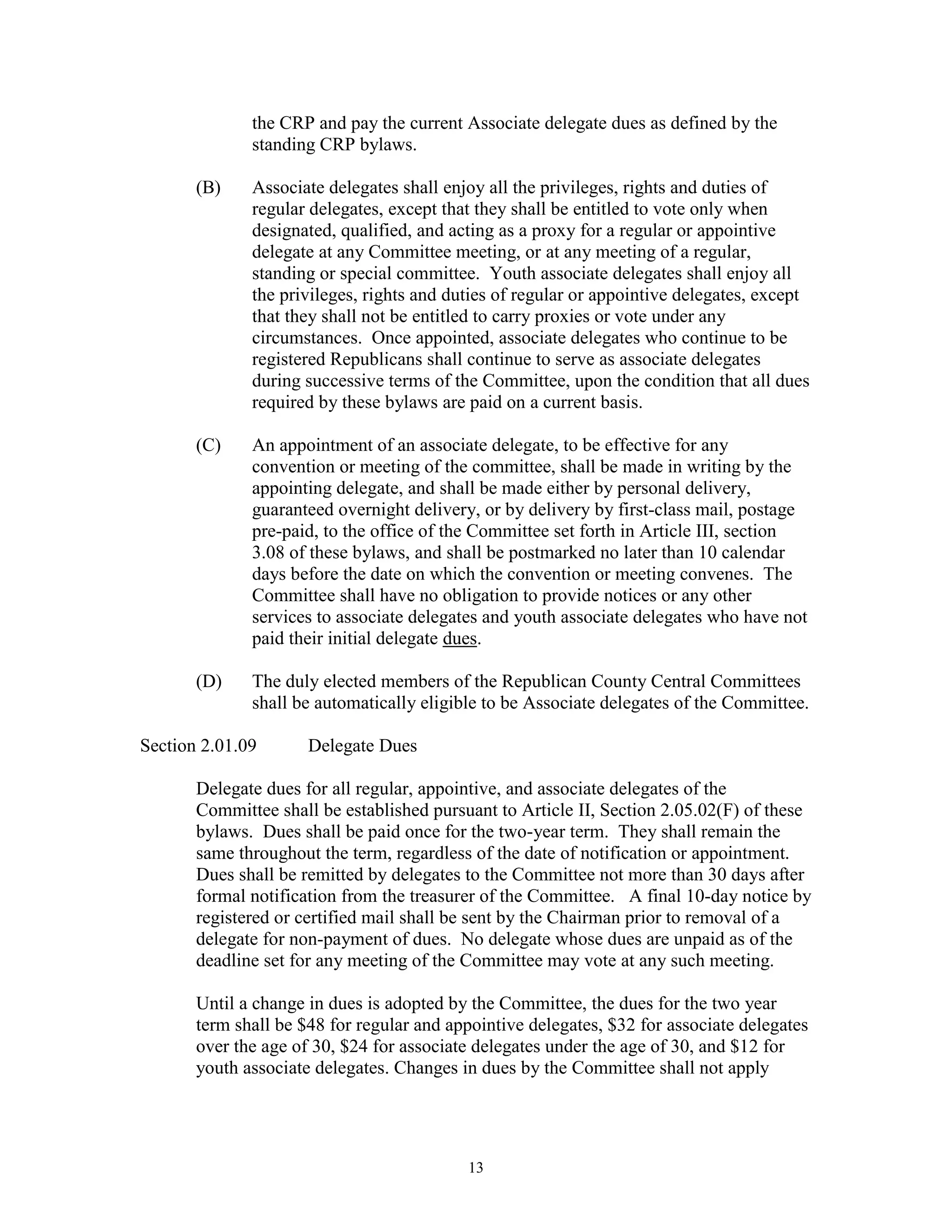 the CRP and pay the current Associate delegate dues as defined by the
              standing CRP bylaws.

       (B)    Associate delegates shall enjoy all the privileges, rights and duties of
              regular delegates, except that they shall be entitled to vote only when
              designated, qualified, and acting as a proxy for a regular or appointive
              delegate at any Committee meeting, or at any meeting of a regular,
              standing or special committee. Youth associate delegates shall enjoy all
              the privileges, rights and duties of regular or appointive delegates, except
              that they shall not be entitled to carry proxies or vote under any
              circumstances. Once appointed, associate delegates who continue to be
              registered Republicans shall continue to serve as associate delegates
              during successive terms of the Committee, upon the condition that all dues
              required by these bylaws are paid on a current basis.

       (C)    An appointment of an associate delegate, to be effective for any
              convention or meeting of the committee, shall be made in writing by the
              appointing delegate, and shall be made either by personal delivery,
              guaranteed overnight delivery, or by delivery by first-class mail, postage
              pre-paid, to the office of the Committee set forth in Article III, section
              3.08 of these bylaws, and shall be postmarked no later than 10 calendar
              days before the date on which the convention or meeting convenes. The
              Committee shall have no obligation to provide notices or any other
              services to associate delegates and youth associate delegates who have not
              paid their initial delegate dues.

       (D)    The duly elected members of the Republican County Central Committees
              shall be automatically eligible to be Associate delegates of the Committee.

Section 2.01.09       Delegate Dues

       Delegate dues for all regular, appointive, and associate delegates of the
       Committee shall be established pursuant to Article II, Section 2.05.02(F) of these
       bylaws. Dues shall be paid once for the two-year term. They shall remain the
       same throughout the term, regardless of the date of notification or appointment.
       Dues shall be remitted by delegates to the Committee not more than 30 days after
       formal notification from the treasurer of the Committee. A final 10-day notice by
       registered or certified mail shall be sent by the Chairman prior to removal of a
       delegate for non-payment of dues. No delegate whose dues are unpaid as of the
       deadline set for any meeting of the Committee may vote at any such meeting.

       Until a change in dues is adopted by the Committee, the dues for the two year
       term shall be $48 for regular and appointive delegates, $32 for associate delegates
       over the age of 30, $24 for associate delegates under the age of 30, and $12 for
       youth associate delegates. Changes in dues by the Committee shall not apply




                                           13
 