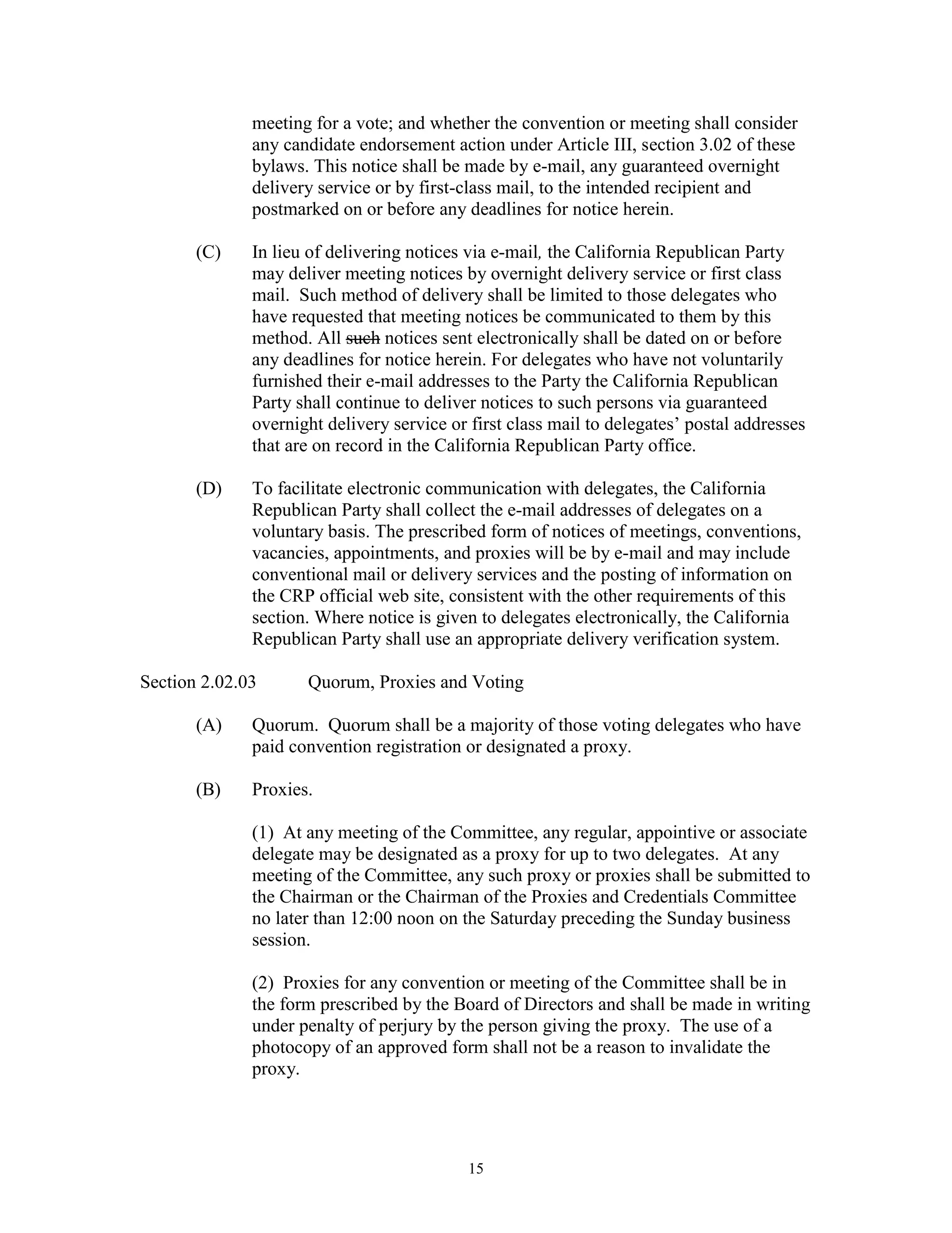 meeting for a vote; and whether the convention or meeting shall consider
              any candidate endorsement action under Article III, section 3.02 of these
              bylaws. This notice shall be made by e-mail, any guaranteed overnight
              delivery service or by first-class mail, to the intended recipient and
              postmarked on or before any deadlines for notice herein.

       (C)    In lieu of delivering notices via e-mail, the California Republican Party
              may deliver meeting notices by overnight delivery service or first class
              mail. Such method of delivery shall be limited to those delegates who
              have requested that meeting notices be communicated to them by this
              method. All such notices sent electronically shall be dated on or before
              any deadlines for notice herein. For delegates who have not voluntarily
              furnished their e-mail addresses to the Party the California Republican
              Party shall continue to deliver notices to such persons via guaranteed
              overnight delivery service or first class mail to delegates’ postal addresses
              that are on record in the California Republican Party office.

       (D)    To facilitate electronic communication with delegates, the California
              Republican Party shall collect the e-mail addresses of delegates on a
              voluntary basis. The prescribed form of notices of meetings, conventions,
              vacancies, appointments, and proxies will be by e-mail and may include
              conventional mail or delivery services and the posting of information on
              the CRP official web site, consistent with the other requirements of this
              section. Where notice is given to delegates electronically, the California
              Republican Party shall use an appropriate delivery verification system.

Section 2.02.03      Quorum, Proxies and Voting

       (A)    Quorum. Quorum shall be a majority of those voting delegates who have
              paid convention registration or designated a proxy.

       (B)    Proxies.

              (1) At any meeting of the Committee, any regular, appointive or associate
              delegate may be designated as a proxy for up to two delegates. At any
              meeting of the Committee, any such proxy or proxies shall be submitted to
              the Chairman or the Chairman of the Proxies and Credentials Committee
              no later than 12:00 noon on the Saturday preceding the Sunday business
              session.

              (2) Proxies for any convention or meeting of the Committee shall be in
              the form prescribed by the Board of Directors and shall be made in writing
              under penalty of perjury by the person giving the proxy. The use of a
              photocopy of an approved form shall not be a reason to invalidate the
              proxy.




                                            15
 