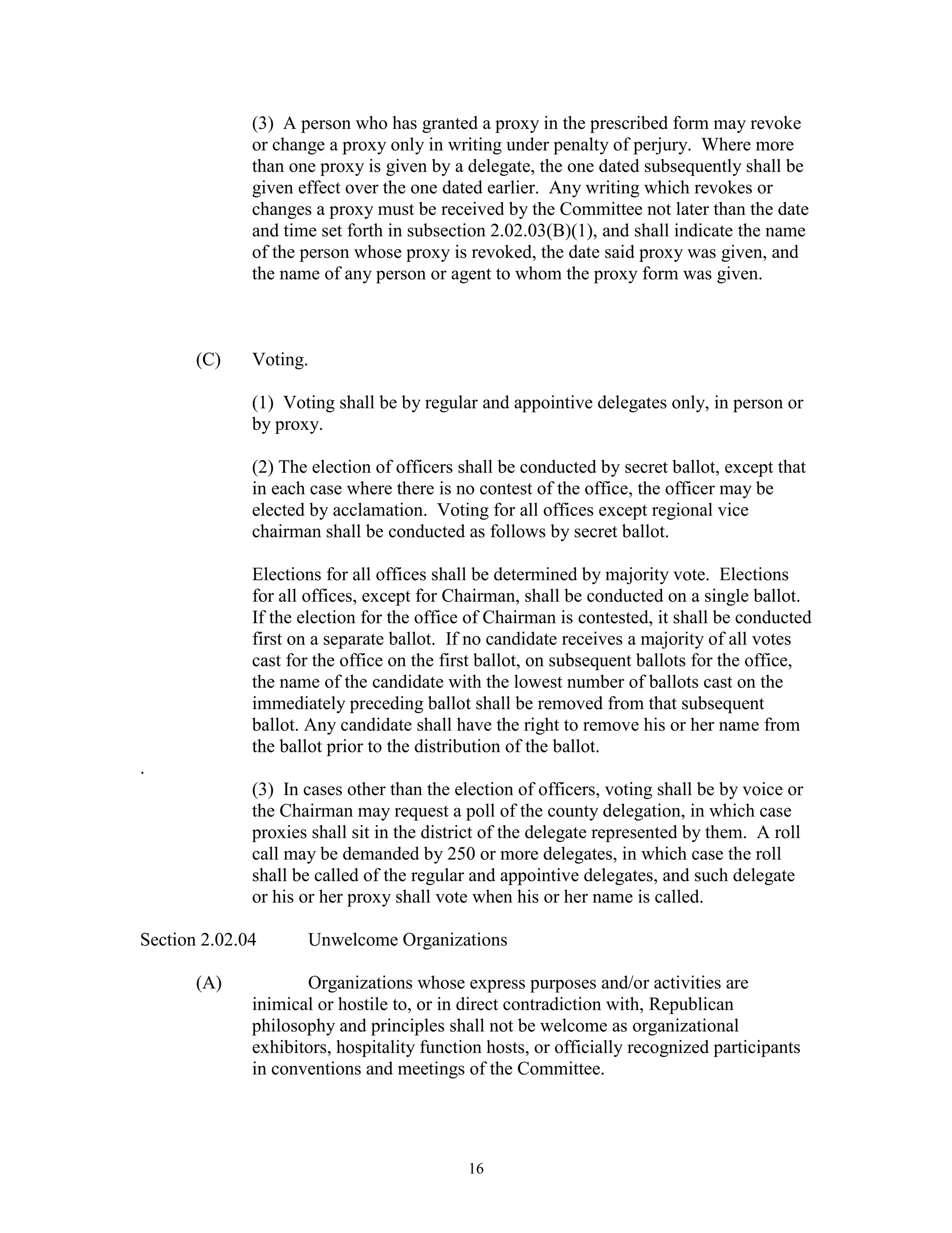 (3) A person who has granted a proxy in the prescribed form may revoke
              or change a proxy only in writing under penalty of perjury. Where more
              than one proxy is given by a delegate, the one dated subsequently shall be
              given effect over the one dated earlier. Any writing which revokes or
              changes a proxy must be received by the Committee not later than the date
              and time set forth in subsection 2.02.03(B)(1), and shall indicate the name
              of the person whose proxy is revoked, the date said proxy was given, and
              the name of any person or agent to whom the proxy form was given.



       (C)    Voting.

              (1) Voting shall be by regular and appointive delegates only, in person or
              by proxy.

              (2) The election of officers shall be conducted by secret ballot, except that
              in each case where there is no contest of the office, the officer may be
              elected by acclamation. Voting for all offices except regional vice
              chairman shall be conducted as follows by secret ballot.

              Elections for all offices shall be determined by majority vote. Elections
              for all offices, except for Chairman, shall be conducted on a single ballot.
              If the election for the office of Chairman is contested, it shall be conducted
              first on a separate ballot. If no candidate receives a majority of all votes
              cast for the office on the first ballot, on subsequent ballots for the office,
              the name of the candidate with the lowest number of ballots cast on the
              immediately preceding ballot shall be removed from that subsequent
              ballot. Any candidate shall have the right to remove his or her name from
              the ballot prior to the distribution of the ballot.
.
              (3) In cases other than the election of officers, voting shall be by voice or
              the Chairman may request a poll of the county delegation, in which case
              proxies shall sit in the district of the delegate represented by them. A roll
              call may be demanded by 250 or more delegates, in which case the roll
              shall be called of the regular and appointive delegates, and such delegate
              or his or her proxy shall vote when his or her name is called.

Section 2.02.04      Unwelcome Organizations

       (A)           Organizations whose express purposes and/or activities are
              inimical or hostile to, or in direct contradiction with, Republican
              philosophy and principles shall not be welcome as organizational
              exhibitors, hospitality function hosts, or officially recognized participants
              in conventions and meetings of the Committee.




                                            16
 