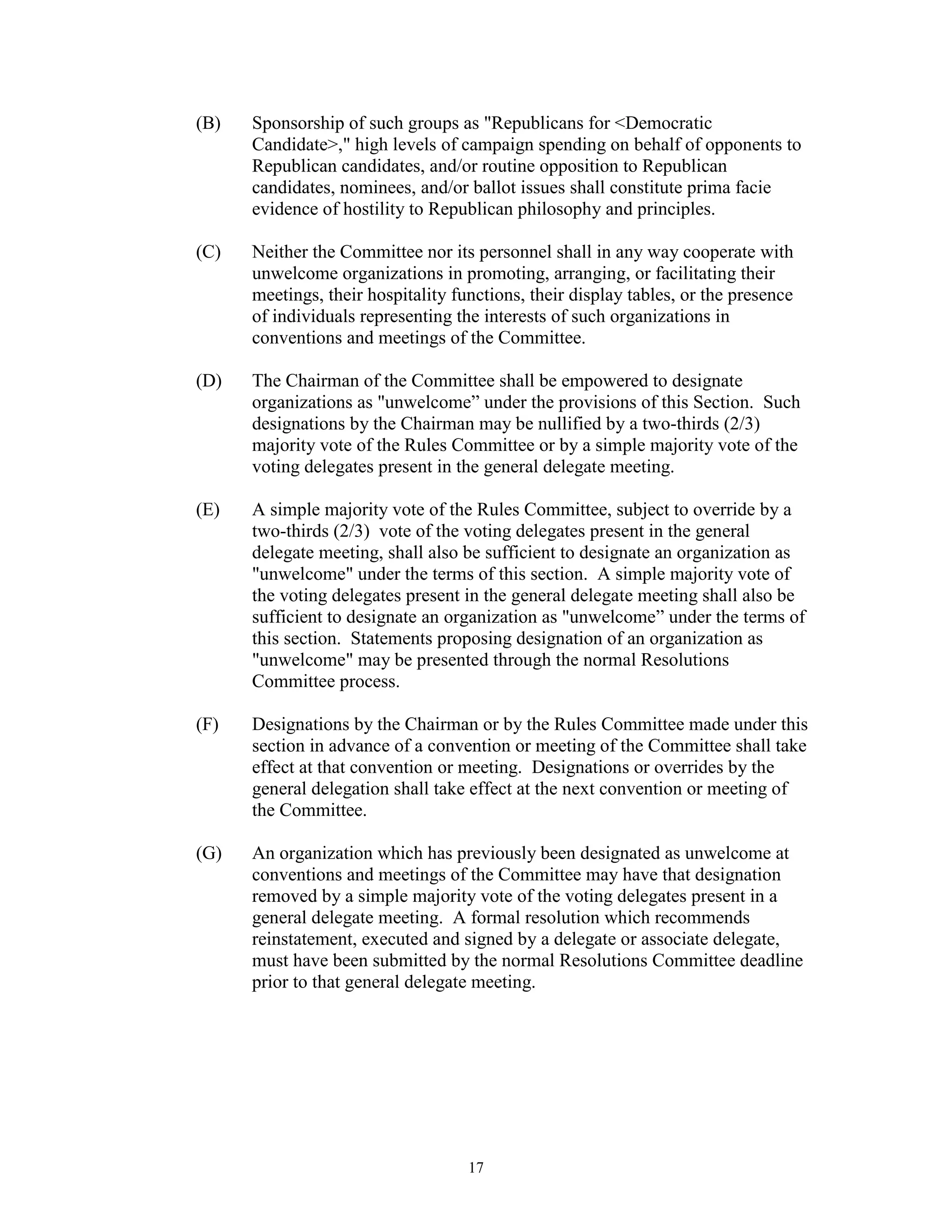 (B)   Sponsorship of such groups as "Republicans for <Democratic
      Candidate>," high levels of campaign spending on behalf of opponents to
      Republican candidates, and/or routine opposition to Republican
      candidates, nominees, and/or ballot issues shall constitute prima facie
      evidence of hostility to Republican philosophy and principles.

(C)   Neither the Committee nor its personnel shall in any way cooperate with
      unwelcome organizations in promoting, arranging, or facilitating their
      meetings, their hospitality functions, their display tables, or the presence
      of individuals representing the interests of such organizations in
      conventions and meetings of the Committee.

(D)   The Chairman of the Committee shall be empowered to designate
      organizations as "unwelcome” under the provisions of this Section. Such
      designations by the Chairman may be nullified by a two-thirds (2/3)
      majority vote of the Rules Committee or by a simple majority vote of the
      voting delegates present in the general delegate meeting.

(E)   A simple majority vote of the Rules Committee, subject to override by a
      two-thirds (2/3) vote of the voting delegates present in the general
      delegate meeting, shall also be sufficient to designate an organization as
      "unwelcome" under the terms of this section. A simple majority vote of
      the voting delegates present in the general delegate meeting shall also be
      sufficient to designate an organization as "unwelcome” under the terms of
      this section. Statements proposing designation of an organization as
      "unwelcome" may be presented through the normal Resolutions
      Committee process.

(F)   Designations by the Chairman or by the Rules Committee made under this
      section in advance of a convention or meeting of the Committee shall take
      effect at that convention or meeting. Designations or overrides by the
      general delegation shall take effect at the next convention or meeting of
      the Committee.

(G)   An organization which has previously been designated as unwelcome at
      conventions and meetings of the Committee may have that designation
      removed by a simple majority vote of the voting delegates present in a
      general delegate meeting. A formal resolution which recommends
      reinstatement, executed and signed by a delegate or associate delegate,
      must have been submitted by the normal Resolutions Committee deadline
      prior to that general delegate meeting.




                                    17
 