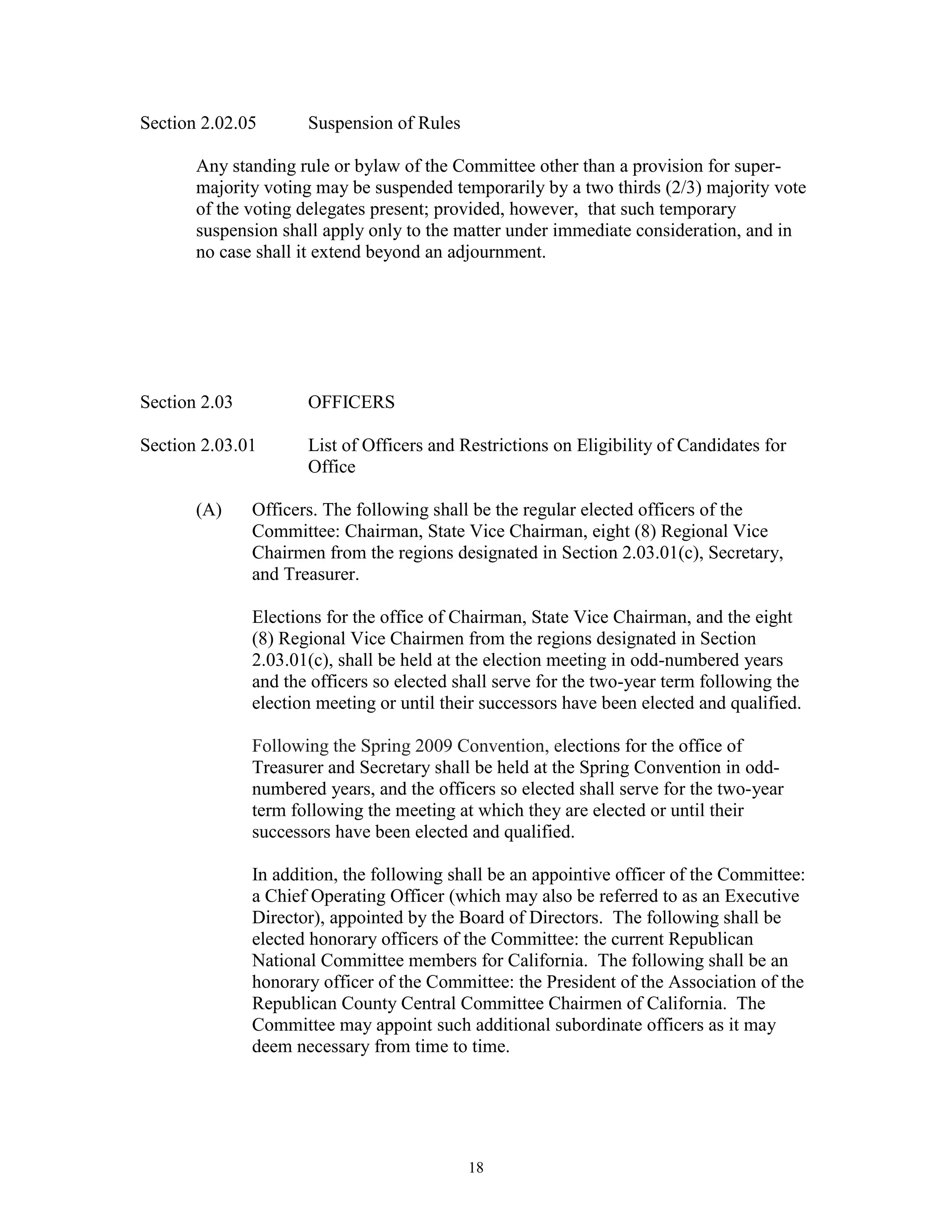 Section 2.02.05       Suspension of Rules

       Any standing rule or bylaw of the Committee other than a provision for super-
       majority voting may be suspended temporarily by a two thirds (2/3) majority vote
       of the voting delegates present; provided, however, that such temporary
       suspension shall apply only to the matter under immediate consideration, and in
       no case shall it extend beyond an adjournment.




Section 2.03          OFFICERS

Section 2.03.01       List of Officers and Restrictions on Eligibility of Candidates for
                      Office

       (A)     Officers. The following shall be the regular elected officers of the
               Committee: Chairman, State Vice Chairman, eight (8) Regional Vice
               Chairmen from the regions designated in Section 2.03.01(c), Secretary,
               and Treasurer.

               Elections for the office of Chairman, State Vice Chairman, and the eight
               (8) Regional Vice Chairmen from the regions designated in Section
               2.03.01(c), shall be held at the election meeting in odd-numbered years
               and the officers so elected shall serve for the two-year term following the
               election meeting or until their successors have been elected and qualified.

               Following the Spring 2009 Convention, elections for the office of
               Treasurer and Secretary shall be held at the Spring Convention in odd-
               numbered years, and the officers so elected shall serve for the two-year
               term following the meeting at which they are elected or until their
               successors have been elected and qualified.

               In addition, the following shall be an appointive officer of the Committee:
               a Chief Operating Officer (which may also be referred to as an Executive
               Director), appointed by the Board of Directors. The following shall be
               elected honorary officers of the Committee: the current Republican
               National Committee members for California. The following shall be an
               honorary officer of the Committee: the President of the Association of the
               Republican County Central Committee Chairmen of California. The
               Committee may appoint such additional subordinate officers as it may
               deem necessary from time to time.




                                            18
 