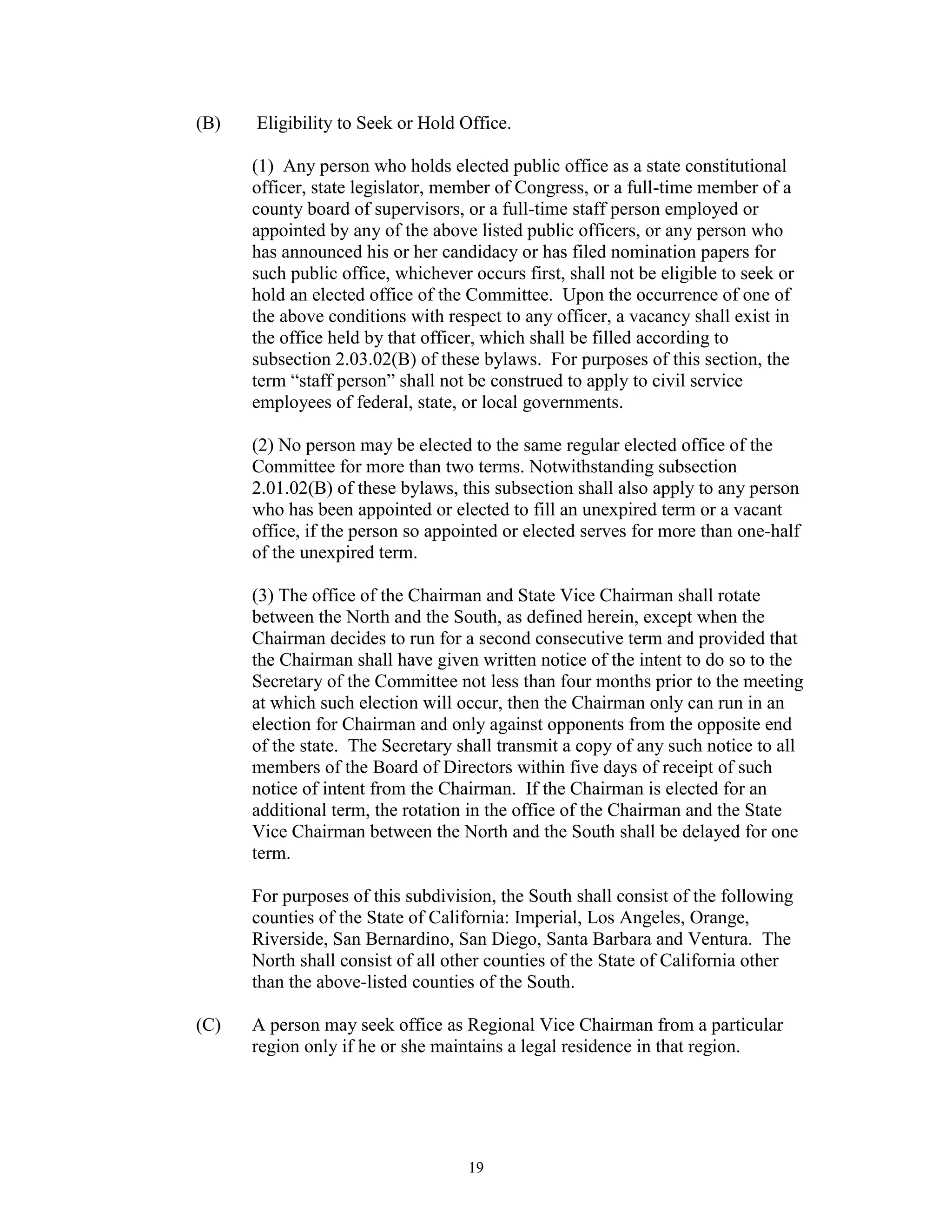 (B)   Eligibility to Seek or Hold Office.

      (1) Any person who holds elected public office as a state constitutional
      officer, state legislator, member of Congress, or a full-time member of a
      county board of supervisors, or a full-time staff person employed or
      appointed by any of the above listed public officers, or any person who
      has announced his or her candidacy or has filed nomination papers for
      such public office, whichever occurs first, shall not be eligible to seek or
      hold an elected office of the Committee. Upon the occurrence of one of
      the above conditions with respect to any officer, a vacancy shall exist in
      the office held by that officer, which shall be filled according to
      subsection 2.03.02(B) of these bylaws. For purposes of this section, the
      term “staff person” shall not be construed to apply to civil service
      employees of federal, state, or local governments.

      (2) No person may be elected to the same regular elected office of the
      Committee for more than two terms. Notwithstanding subsection
      2.01.02(B) of these bylaws, this subsection shall also apply to any person
      who has been appointed or elected to fill an unexpired term or a vacant
      office, if the person so appointed or elected serves for more than one-half
      of the unexpired term.

      (3) The office of the Chairman and State Vice Chairman shall rotate
      between the North and the South, as defined herein, except when the
      Chairman decides to run for a second consecutive term and provided that
      the Chairman shall have given written notice of the intent to do so to the
      Secretary of the Committee not less than four months prior to the meeting
      at which such election will occur, then the Chairman only can run in an
      election for Chairman and only against opponents from the opposite end
      of the state. The Secretary shall transmit a copy of any such notice to all
      members of the Board of Directors within five days of receipt of such
      notice of intent from the Chairman. If the Chairman is elected for an
      additional term, the rotation in the office of the Chairman and the State
      Vice Chairman between the North and the South shall be delayed for one
      term.

      For purposes of this subdivision, the South shall consist of the following
      counties of the State of California: Imperial, Los Angeles, Orange,
      Riverside, San Bernardino, San Diego, Santa Barbara and Ventura. The
      North shall consist of all other counties of the State of California other
      than the above-listed counties of the South.

(C)   A person may seek office as Regional Vice Chairman from a particular
      region only if he or she maintains a legal residence in that region.




                                    19
 