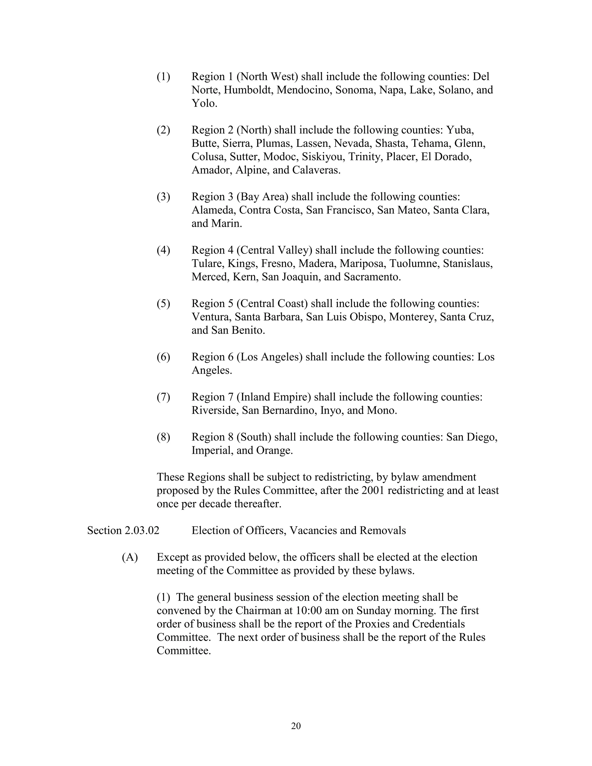 (1)    Region 1 (North West) shall include the following counties: Del
                     Norte, Humboldt, Mendocino, Sonoma, Napa, Lake, Solano, and
                     Yolo.

              (2)    Region 2 (North) shall include the following counties: Yuba,
                     Butte, Sierra, Plumas, Lassen, Nevada, Shasta, Tehama, Glenn,
                     Colusa, Sutter, Modoc, Siskiyou, Trinity, Placer, El Dorado,
                     Amador, Alpine, and Calaveras.

              (3)    Region 3 (Bay Area) shall include the following counties:
                     Alameda, Contra Costa, San Francisco, San Mateo, Santa Clara,
                     and Marin.

              (4)    Region 4 (Central Valley) shall include the following counties:
                     Tulare, Kings, Fresno, Madera, Mariposa, Tuolumne, Stanislaus,
                     Merced, Kern, San Joaquin, and Sacramento.

              (5)    Region 5 (Central Coast) shall include the following counties:
                     Ventura, Santa Barbara, San Luis Obispo, Monterey, Santa Cruz,
                     and San Benito.

              (6)    Region 6 (Los Angeles) shall include the following counties: Los
                     Angeles.

              (7)    Region 7 (Inland Empire) shall include the following counties:
                     Riverside, San Bernardino, Inyo, and Mono.

              (8)    Region 8 (South) shall include the following counties: San Diego,
                     Imperial, and Orange.

              These Regions shall be subject to redistricting, by bylaw amendment
              proposed by the Rules Committee, after the 2001 redistricting and at least
              once per decade thereafter.

Section 2.03.02      Election of Officers, Vacancies and Removals

       (A)    Except as provided below, the officers shall be elected at the election
              meeting of the Committee as provided by these bylaws.

              (1) The general business session of the election meeting shall be
              convened by the Chairman at 10:00 am on Sunday morning. The first
              order of business shall be the report of the Proxies and Credentials
              Committee. The next order of business shall be the report of the Rules
              Committee.




                                           20
 