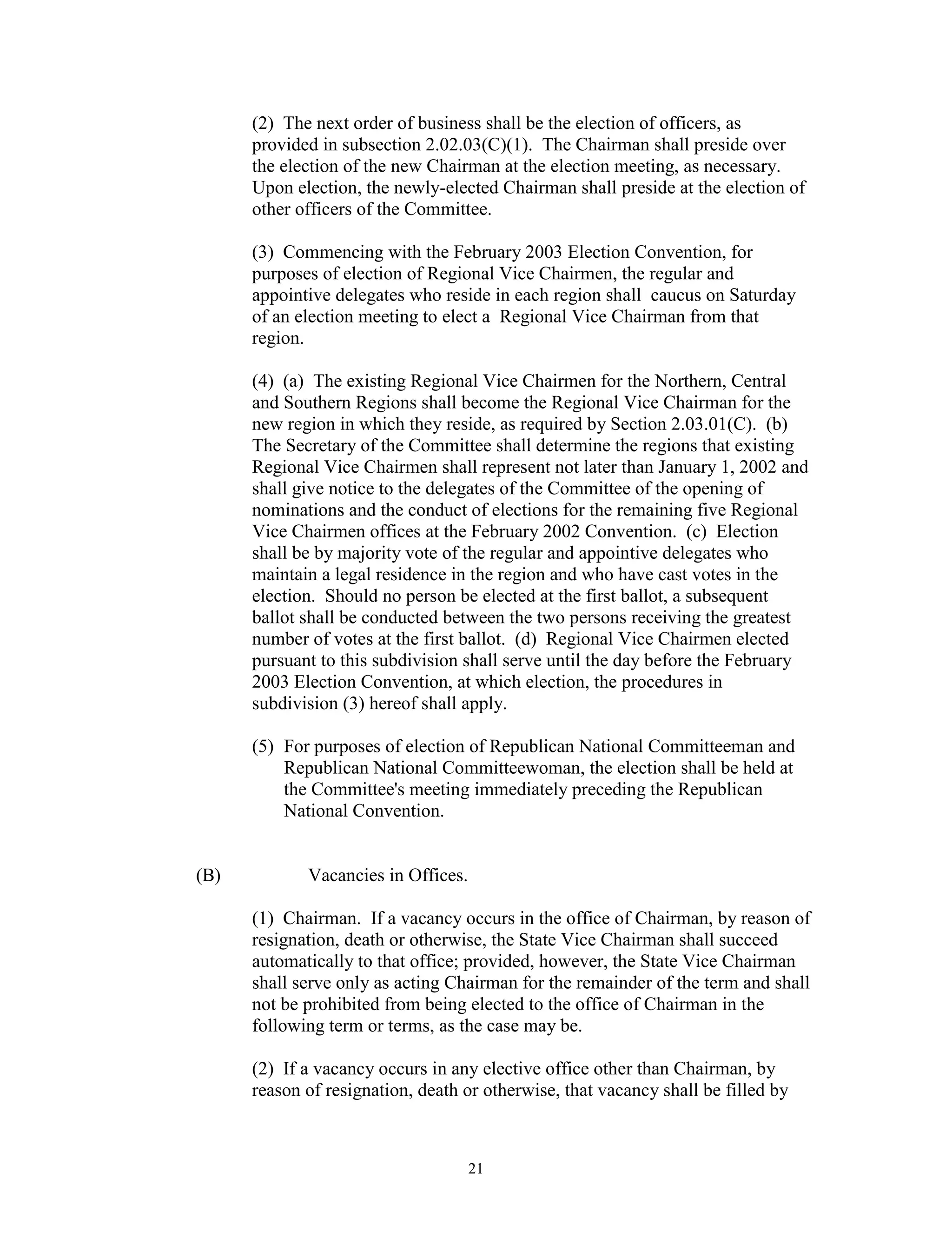 (2) The next order of business shall be the election of officers, as
      provided in subsection 2.02.03(C)(1). The Chairman shall preside over
      the election of the new Chairman at the election meeting, as necessary.
      Upon election, the newly-elected Chairman shall preside at the election of
      other officers of the Committee.

      (3) Commencing with the February 2003 Election Convention, for
      purposes of election of Regional Vice Chairmen, the regular and
      appointive delegates who reside in each region shall caucus on Saturday
      of an election meeting to elect a Regional Vice Chairman from that
      region.

      (4) (a) The existing Regional Vice Chairmen for the Northern, Central
      and Southern Regions shall become the Regional Vice Chairman for the
      new region in which they reside, as required by Section 2.03.01(C). (b)
      The Secretary of the Committee shall determine the regions that existing
      Regional Vice Chairmen shall represent not later than January 1, 2002 and
      shall give notice to the delegates of the Committee of the opening of
      nominations and the conduct of elections for the remaining five Regional
      Vice Chairmen offices at the February 2002 Convention. (c) Election
      shall be by majority vote of the regular and appointive delegates who
      maintain a legal residence in the region and who have cast votes in the
      election. Should no person be elected at the first ballot, a subsequent
      ballot shall be conducted between the two persons receiving the greatest
      number of votes at the first ballot. (d) Regional Vice Chairmen elected
      pursuant to this subdivision shall serve until the day before the February
      2003 Election Convention, at which election, the procedures in
      subdivision (3) hereof shall apply.

      (5) For purposes of election of Republican National Committeeman and
          Republican National Committeewoman, the election shall be held at
          the Committee's meeting immediately preceding the Republican
          National Convention.


(B)          Vacancies in Offices.

      (1) Chairman. If a vacancy occurs in the office of Chairman, by reason of
      resignation, death or otherwise, the State Vice Chairman shall succeed
      automatically to that office; provided, however, the State Vice Chairman
      shall serve only as acting Chairman for the remainder of the term and shall
      not be prohibited from being elected to the office of Chairman in the
      following term or terms, as the case may be.

      (2) If a vacancy occurs in any elective office other than Chairman, by
      reason of resignation, death or otherwise, that vacancy shall be filled by



                                     21
 