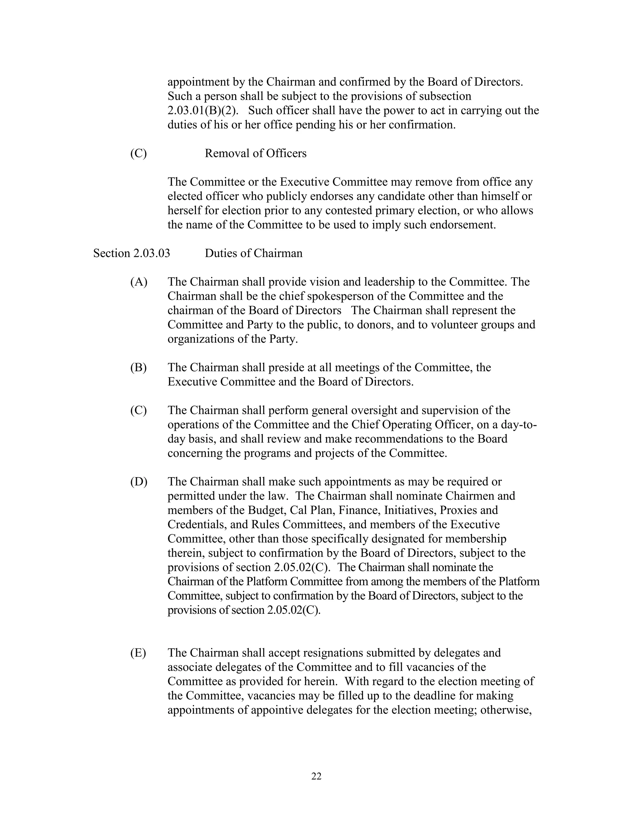 appointment by the Chairman and confirmed by the Board of Directors.
              Such a person shall be subject to the provisions of subsection
              2.03.01(B)(2). Such officer shall have the power to act in carrying out the
              duties of his or her office pending his or her confirmation.

       (C)           Removal of Officers

              The Committee or the Executive Committee may remove from office any
              elected officer who publicly endorses any candidate other than himself or
              herself for election prior to any contested primary election, or who allows
              the name of the Committee to be used to imply such endorsement.

Section 2.03.03      Duties of Chairman

       (A)    The Chairman shall provide vision and leadership to the Committee. The
              Chairman shall be the chief spokesperson of the Committee and the
              chairman of the Board of Directors The Chairman shall represent the
              Committee and Party to the public, to donors, and to volunteer groups and
              organizations of the Party.

       (B)    The Chairman shall preside at all meetings of the Committee, the
              Executive Committee and the Board of Directors.

       (C)    The Chairman shall perform general oversight and supervision of the
              operations of the Committee and the Chief Operating Officer, on a day-to-
              day basis, and shall review and make recommendations to the Board
              concerning the programs and projects of the Committee.

       (D)    The Chairman shall make such appointments as may be required or
              permitted under the law. The Chairman shall nominate Chairmen and
              members of the Budget, Cal Plan, Finance, Initiatives, Proxies and
              Credentials, and Rules Committees, and members of the Executive
              Committee, other than those specifically designated for membership
              therein, subject to confirmation by the Board of Directors, subject to the
              provisions of section 2.05.02(C). The Chairman shall nominate the
              Chairman of the Platform Committee from among the members of the Platform
              Committee, subject to confirmation by the Board of Directors, subject to the
              provisions of section 2.05.02(C).


       (E)    The Chairman shall accept resignations submitted by delegates and
              associate delegates of the Committee and to fill vacancies of the
              Committee as provided for herein. With regard to the election meeting of
              the Committee, vacancies may be filled up to the deadline for making
              appointments of appointive delegates for the election meeting; otherwise,




                                           22
 