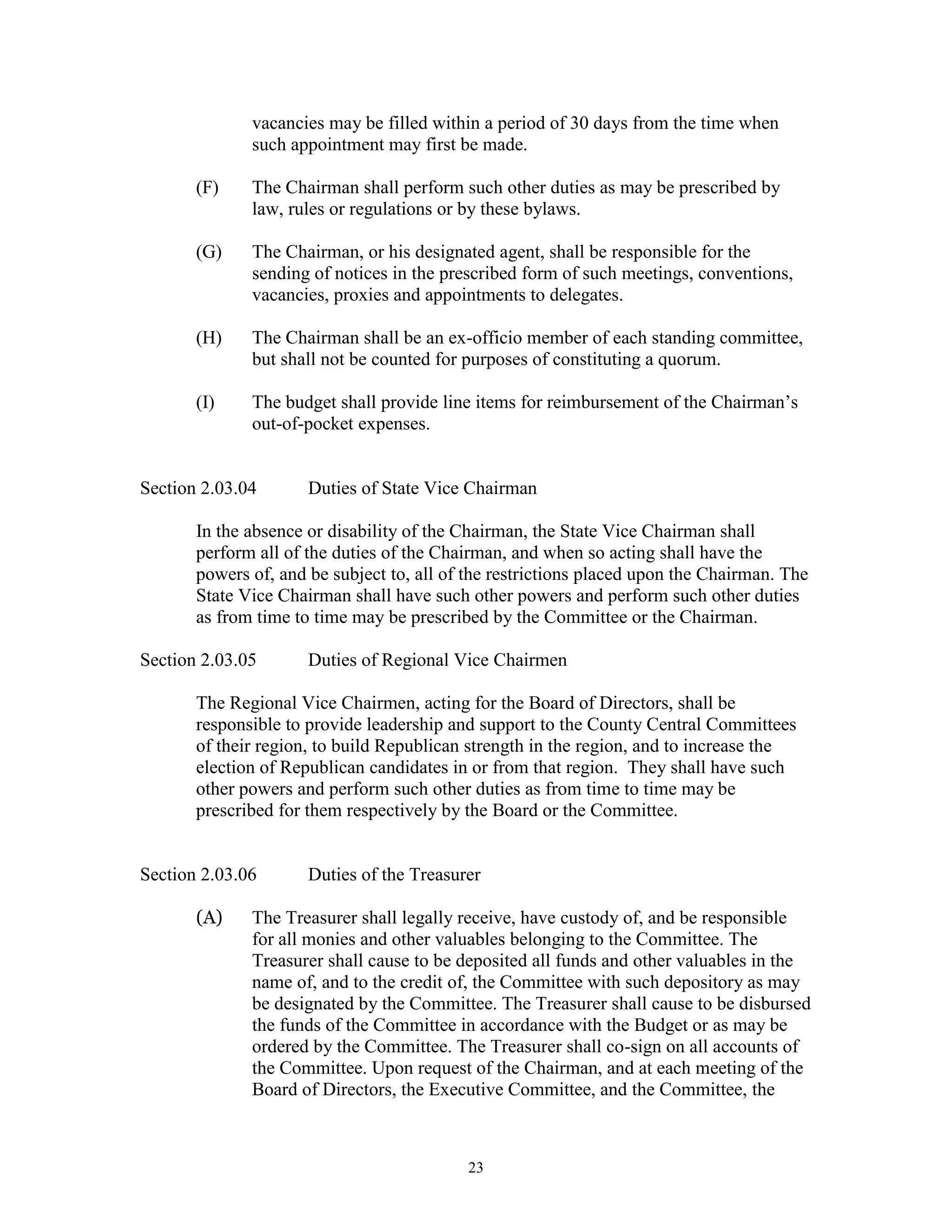 vacancies may be filled within a period of 30 days from the time when
              such appointment may first be made.

       (F)    The Chairman shall perform such other duties as may be prescribed by
              law, rules or regulations or by these bylaws.

       (G)    The Chairman, or his designated agent, shall be responsible for the
              sending of notices in the prescribed form of such meetings, conventions,
              vacancies, proxies and appointments to delegates.

       (H)    The Chairman shall be an ex-officio member of each standing committee,
              but shall not be counted for purposes of constituting a quorum.

       (I)    The budget shall provide line items for reimbursement of the Chairman’s
              out-of-pocket expenses.


Section 2.03.04       Duties of State Vice Chairman

       In the absence or disability of the Chairman, the State Vice Chairman shall
       perform all of the duties of the Chairman, and when so acting shall have the
       powers of, and be subject to, all of the restrictions placed upon the Chairman. The
       State Vice Chairman shall have such other powers and perform such other duties
       as from time to time may be prescribed by the Committee or the Chairman.

Section 2.03.05       Duties of Regional Vice Chairmen

       The Regional Vice Chairmen, acting for the Board of Directors, shall be
       responsible to provide leadership and support to the County Central Committees
       of their region, to build Republican strength in the region, and to increase the
       election of Republican candidates in or from that region. They shall have such
       other powers and perform such other duties as from time to time may be
       prescribed for them respectively by the Board or the Committee.


Section 2.03.06       Duties of the Treasurer

       (A)    The Treasurer shall legally receive, have custody of, and be responsible
              for all monies and other valuables belonging to the Committee. The
              Treasurer shall cause to be deposited all funds and other valuables in the
              name of, and to the credit of, the Committee with such depository as may
              be designated by the Committee. The Treasurer shall cause to be disbursed
              the funds of the Committee in accordance with the Budget or as may be
              ordered by the Committee. The Treasurer shall co-sign on all accounts of
              the Committee. Upon request of the Chairman, and at each meeting of the
              Board of Directors, the Executive Committee, and the Committee, the



                                           23
 