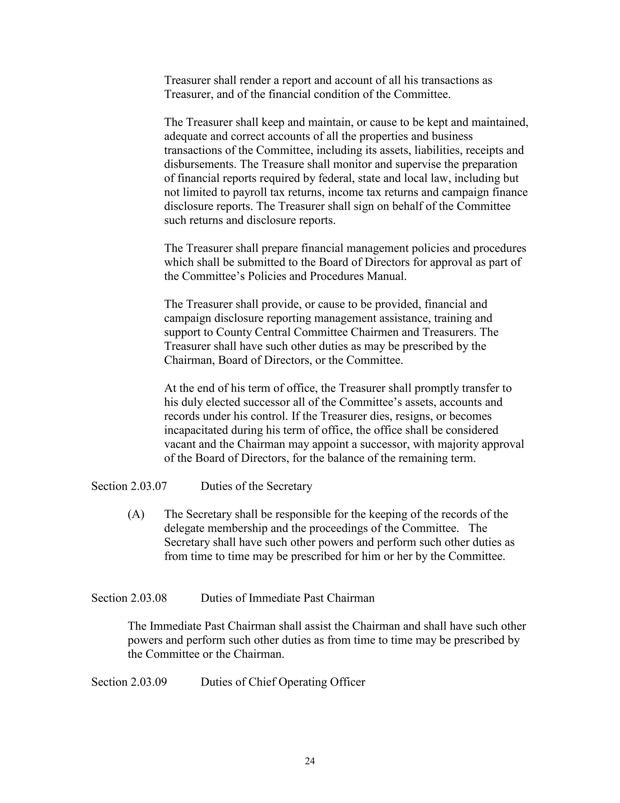 Treasurer shall render a report and account of all his transactions as
              Treasurer, and of the financial condition of the Committee.

              The Treasurer shall keep and maintain, or cause to be kept and maintained,
              adequate and correct accounts of all the properties and business
              transactions of the Committee, including its assets, liabilities, receipts and
              disbursements. The Treasure shall monitor and supervise the preparation
              of financial reports required by federal, state and local law, including but
              not limited to payroll tax returns, income tax returns and campaign finance
              disclosure reports. The Treasurer shall sign on behalf of the Committee
              such returns and disclosure reports.

              The Treasurer shall prepare financial management policies and procedures
              which shall be submitted to the Board of Directors for approval as part of
              the Committee’s Policies and Procedures Manual.

              The Treasurer shall provide, or cause to be provided, financial and
              campaign disclosure reporting management assistance, training and
              support to County Central Committee Chairmen and Treasurers. The
              Treasurer shall have such other duties as may be prescribed by the
              Chairman, Board of Directors, or the Committee.

              At the end of his term of office, the Treasurer shall promptly transfer to
              his duly elected successor all of the Committee’s assets, accounts and
              records under his control. If the Treasurer dies, resigns, or becomes
              incapacitated during his term of office, the office shall be considered
              vacant and the Chairman may appoint a successor, with majority approval
              of the Board of Directors, for the balance of the remaining term.

Section 2.03.07      Duties of the Secretary

       (A)    The Secretary shall be responsible for the keeping of the records of the
              delegate membership and the proceedings of the Committee. The
              Secretary shall have such other powers and perform such other duties as
              from time to time may be prescribed for him or her by the Committee.


Section 2.03.08      Duties of Immediate Past Chairman

       The Immediate Past Chairman shall assist the Chairman and shall have such other
       powers and perform such other duties as from time to time may be prescribed by
       the Committee or the Chairman.

Section 2.03.09      Duties of Chief Operating Officer




                                            24
 