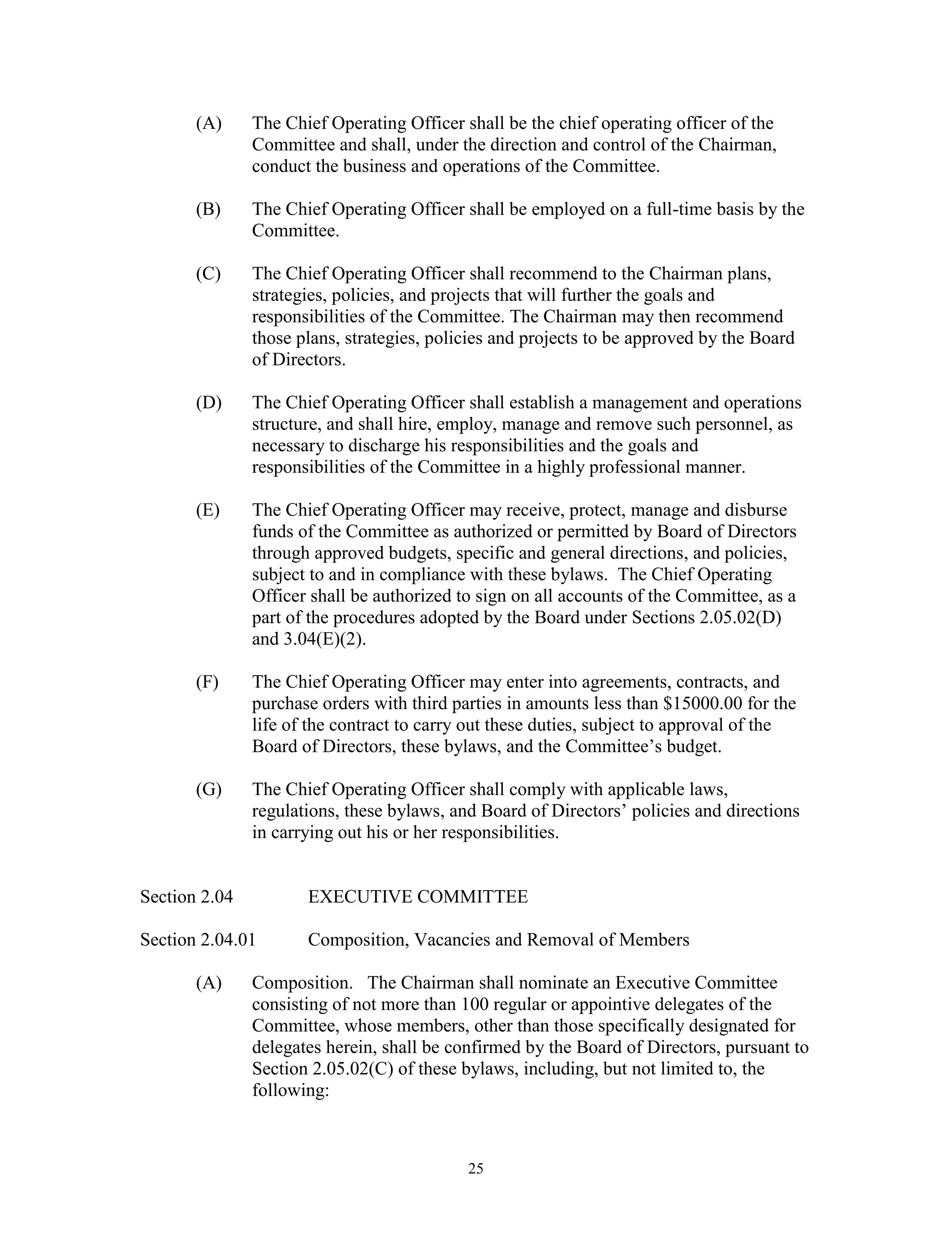 (A)     The Chief Operating Officer shall be the chief operating officer of the
               Committee and shall, under the direction and control of the Chairman,
               conduct the business and operations of the Committee.

       (B)     The Chief Operating Officer shall be employed on a full-time basis by the
               Committee.

       (C)     The Chief Operating Officer shall recommend to the Chairman plans,
               strategies, policies, and projects that will further the goals and
               responsibilities of the Committee. The Chairman may then recommend
               those plans, strategies, policies and projects to be approved by the Board
               of Directors.

       (D)     The Chief Operating Officer shall establish a management and operations
               structure, and shall hire, employ, manage and remove such personnel, as
               necessary to discharge his responsibilities and the goals and
               responsibilities of the Committee in a highly professional manner.

       (E)     The Chief Operating Officer may receive, protect, manage and disburse
               funds of the Committee as authorized or permitted by Board of Directors
               through approved budgets, specific and general directions, and policies,
               subject to and in compliance with these bylaws. The Chief Operating
               Officer shall be authorized to sign on all accounts of the Committee, as a
               part of the procedures adopted by the Board under Sections 2.05.02(D)
               and 3.04(E)(2).

       (F)     The Chief Operating Officer may enter into agreements, contracts, and
               purchase orders with third parties in amounts less than $15000.00 for the
               life of the contract to carry out these duties, subject to approval of the
               Board of Directors, these bylaws, and the Committee’s budget.

       (G)     The Chief Operating Officer shall comply with applicable laws,
               regulations, these bylaws, and Board of Directors’ policies and directions
               in carrying out his or her responsibilities.


Section 2.04          EXECUTIVE COMMITTEE

Section 2.04.01       Composition, Vacancies and Removal of Members

       (A)     Composition. The Chairman shall nominate an Executive Committee
               consisting of not more than 100 regular or appointive delegates of the
               Committee, whose members, other than those specifically designated for
               delegates herein, shall be confirmed by the Board of Directors, pursuant to
               Section 2.05.02(C) of these bylaws, including, but not limited to, the
               following:



                                            25
 