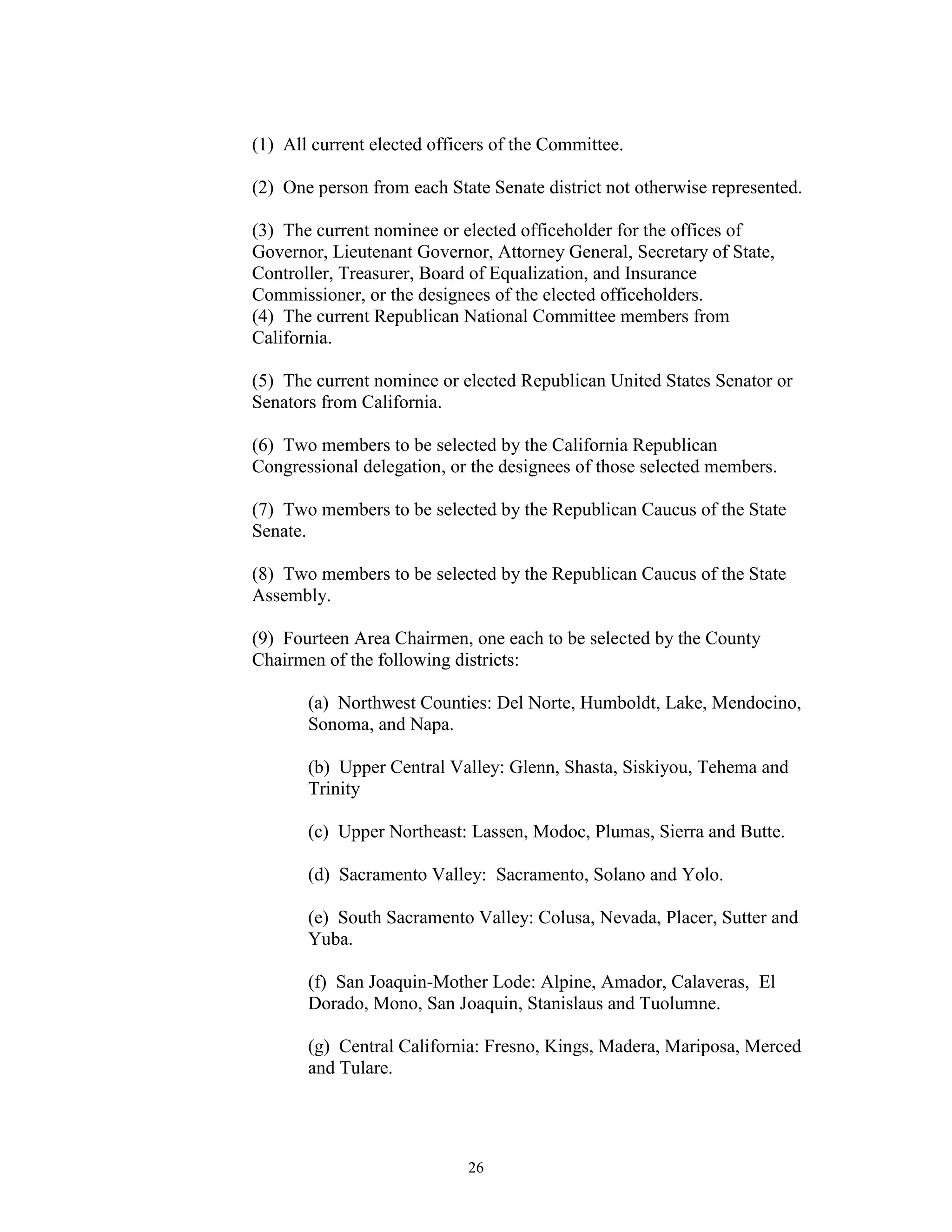 (1) All current elected officers of the Committee.

(2) One person from each State Senate district not otherwise represented.

(3) The current nominee or elected officeholder for the offices of
Governor, Lieutenant Governor, Attorney General, Secretary of State,
Controller, Treasurer, Board of Equalization, and Insurance
Commissioner, or the designees of the elected officeholders.
(4) The current Republican National Committee members from
California.

(5) The current nominee or elected Republican United States Senator or
Senators from California.

(6) Two members to be selected by the California Republican
Congressional delegation, or the designees of those selected members.

(7) Two members to be selected by the Republican Caucus of the State
Senate.

(8) Two members to be selected by the Republican Caucus of the State
Assembly.

(9) Fourteen Area Chairmen, one each to be selected by the County
Chairmen of the following districts:

       (a) Northwest Counties: Del Norte, Humboldt, Lake, Mendocino,
       Sonoma, and Napa.

       (b) Upper Central Valley: Glenn, Shasta, Siskiyou, Tehema and
       Trinity

       (c) Upper Northeast: Lassen, Modoc, Plumas, Sierra and Butte.

       (d) Sacramento Valley: Sacramento, Solano and Yolo.

       (e) South Sacramento Valley: Colusa, Nevada, Placer, Sutter and
       Yuba.

       (f) San Joaquin-Mother Lode: Alpine, Amador, Calaveras, El
       Dorado, Mono, San Joaquin, Stanislaus and Tuolumne.

       (g) Central California: Fresno, Kings, Madera, Mariposa, Merced
       and Tulare.




                             26
 