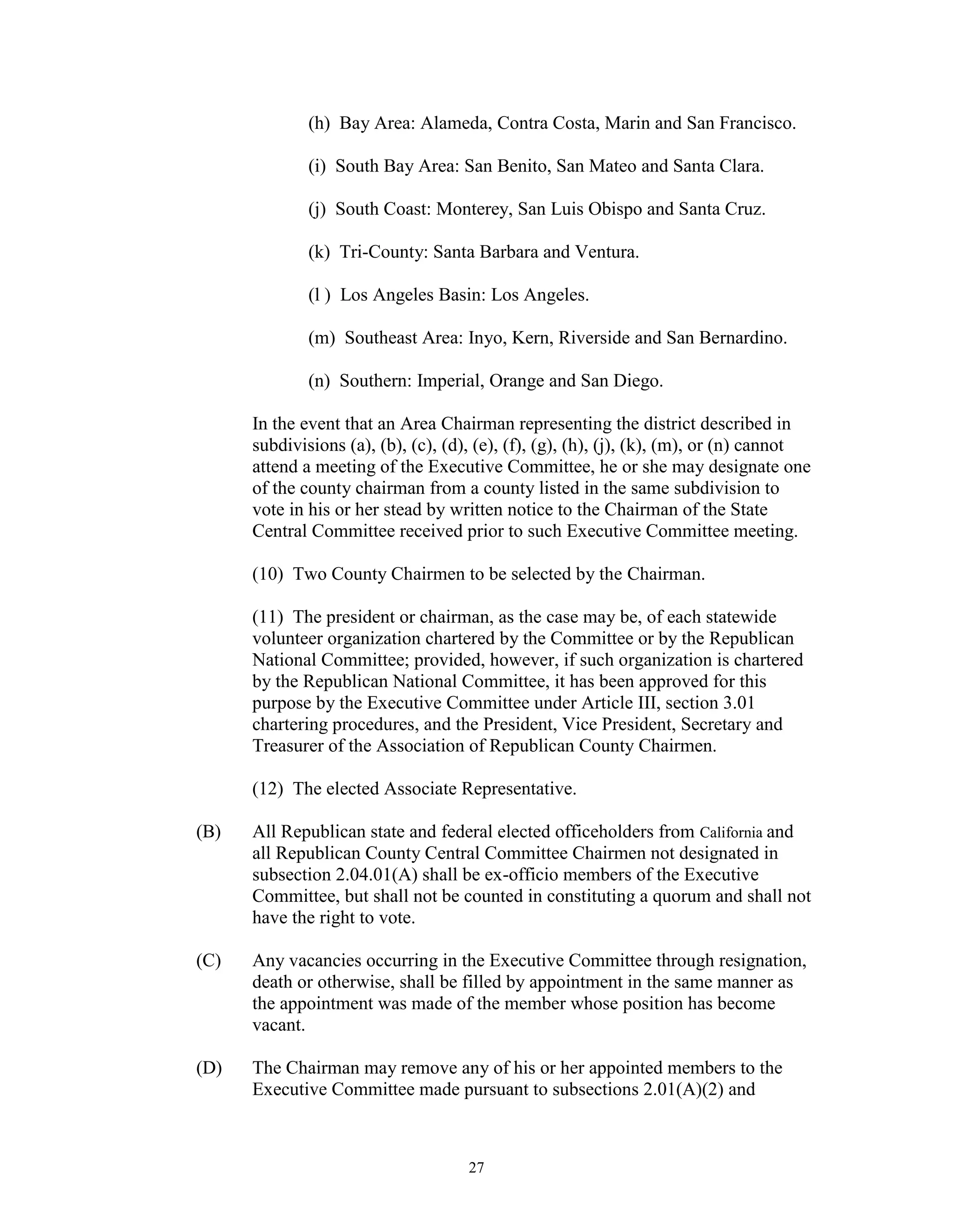 (h) Bay Area: Alameda, Contra Costa, Marin and San Francisco.

              (i) South Bay Area: San Benito, San Mateo and Santa Clara.

              (j) South Coast: Monterey, San Luis Obispo and Santa Cruz.

              (k) Tri-County: Santa Barbara and Ventura.

              (l ) Los Angeles Basin: Los Angeles.

              (m) Southeast Area: Inyo, Kern, Riverside and San Bernardino.

              (n) Southern: Imperial, Orange and San Diego.

      In the event that an Area Chairman representing the district described in
      subdivisions (a), (b), (c), (d), (e), (f), (g), (h), (j), (k), (m), or (n) cannot
      attend a meeting of the Executive Committee, he or she may designate one
      of the county chairman from a county listed in the same subdivision to
      vote in his or her stead by written notice to the Chairman of the State
      Central Committee received prior to such Executive Committee meeting.

      (10) Two County Chairmen to be selected by the Chairman.

      (11) The president or chairman, as the case may be, of each statewide
      volunteer organization chartered by the Committee or by the Republican
      National Committee; provided, however, if such organization is chartered
      by the Republican National Committee, it has been approved for this
      purpose by the Executive Committee under Article III, section 3.01
      chartering procedures, and the President, Vice President, Secretary and
      Treasurer of the Association of Republican County Chairmen.

      (12) The elected Associate Representative.

(B)   All Republican state and federal elected officeholders from California and
      all Republican County Central Committee Chairmen not designated in
      subsection 2.04.01(A) shall be ex-officio members of the Executive
      Committee, but shall not be counted in constituting a quorum and shall not
      have the right to vote.

(C)   Any vacancies occurring in the Executive Committee through resignation,
      death or otherwise, shall be filled by appointment in the same manner as
      the appointment was made of the member whose position has become
      vacant.

(D)   The Chairman may remove any of his or her appointed members to the
      Executive Committee made pursuant to subsections 2.01(A)(2) and



                                     27
 