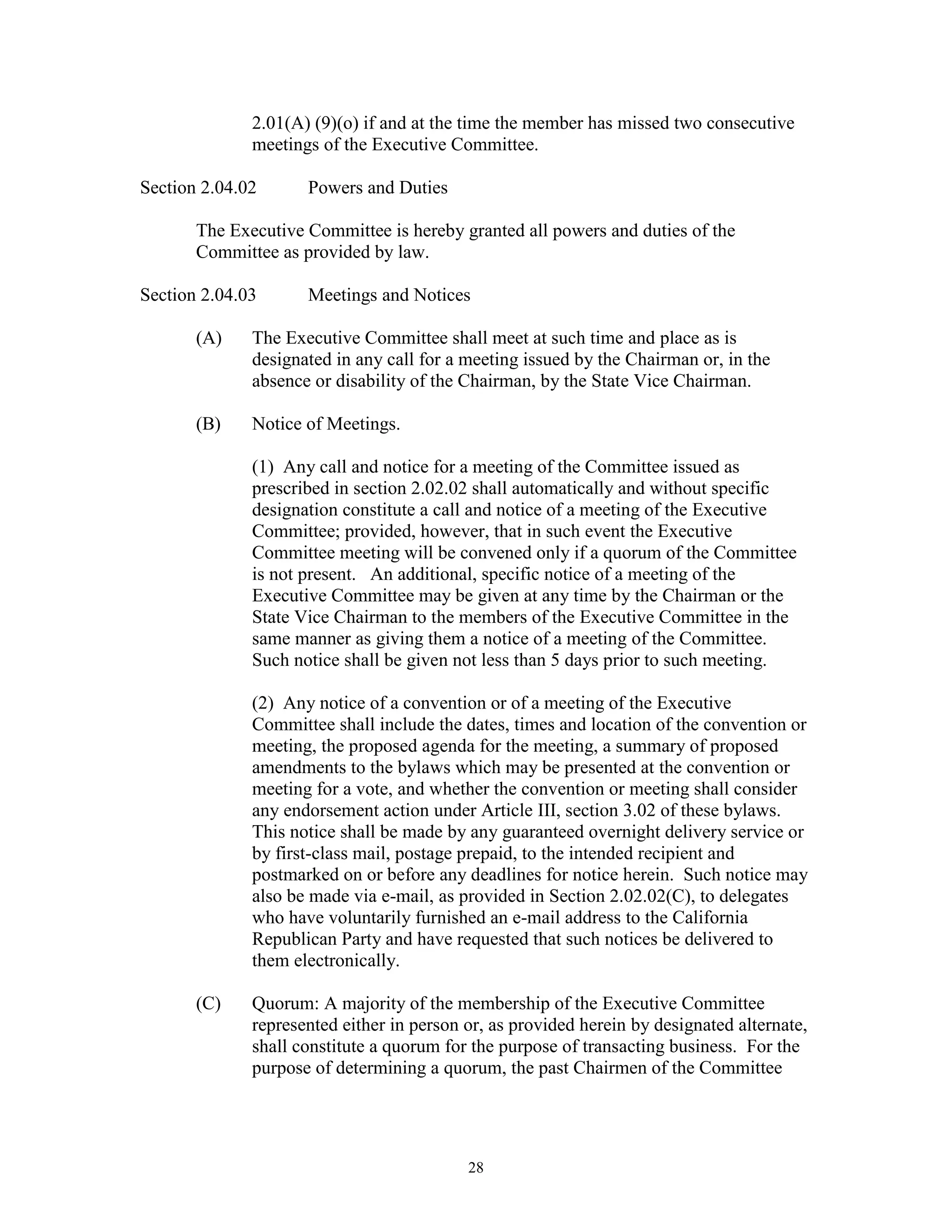 2.01(A) (9)(o) if and at the time the member has missed two consecutive
              meetings of the Executive Committee.

Section 2.04.02      Powers and Duties

       The Executive Committee is hereby granted all powers and duties of the
       Committee as provided by law.

Section 2.04.03      Meetings and Notices

       (A)    The Executive Committee shall meet at such time and place as is
              designated in any call for a meeting issued by the Chairman or, in the
              absence or disability of the Chairman, by the State Vice Chairman.

       (B)    Notice of Meetings.

              (1) Any call and notice for a meeting of the Committee issued as
              prescribed in section 2.02.02 shall automatically and without specific
              designation constitute a call and notice of a meeting of the Executive
              Committee; provided, however, that in such event the Executive
              Committee meeting will be convened only if a quorum of the Committee
              is not present. An additional, specific notice of a meeting of the
              Executive Committee may be given at any time by the Chairman or the
              State Vice Chairman to the members of the Executive Committee in the
              same manner as giving them a notice of a meeting of the Committee.
              Such notice shall be given not less than 5 days prior to such meeting.

              (2) Any notice of a convention or of a meeting of the Executive
              Committee shall include the dates, times and location of the convention or
              meeting, the proposed agenda for the meeting, a summary of proposed
              amendments to the bylaws which may be presented at the convention or
              meeting for a vote, and whether the convention or meeting shall consider
              any endorsement action under Article III, section 3.02 of these bylaws.
              This notice shall be made by any guaranteed overnight delivery service or
              by first-class mail, postage prepaid, to the intended recipient and
              postmarked on or before any deadlines for notice herein. Such notice may
              also be made via e-mail, as provided in Section 2.02.02(C), to delegates
              who have voluntarily furnished an e-mail address to the California
              Republican Party and have requested that such notices be delivered to
              them electronically.

       (C)    Quorum: A majority of the membership of the Executive Committee
              represented either in person or, as provided herein by designated alternate,
              shall constitute a quorum for the purpose of transacting business. For the
              purpose of determining a quorum, the past Chairmen of the Committee




                                           28
 