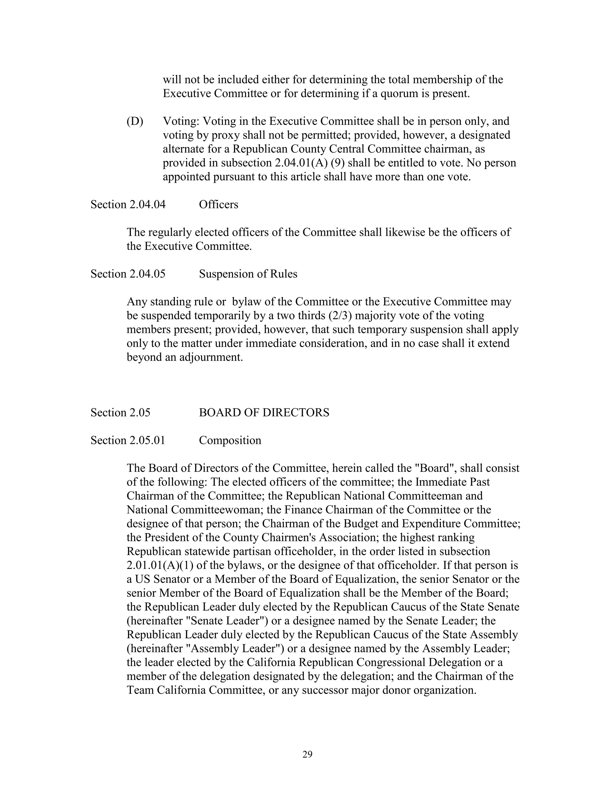 will not be included either for determining the total membership of the
               Executive Committee or for determining if a quorum is present.

       (D)     Voting: Voting in the Executive Committee shall be in person only, and
               voting by proxy shall not be permitted; provided, however, a designated
               alternate for a Republican County Central Committee chairman, as
               provided in subsection 2.04.01(A) (9) shall be entitled to vote. No person
               appointed pursuant to this article shall have more than one vote.

Section 2.04.04       Officers

       The regularly elected officers of the Committee shall likewise be the officers of
       the Executive Committee.

Section 2.04.05       Suspension of Rules

       Any standing rule or bylaw of the Committee or the Executive Committee may
       be suspended temporarily by a two thirds (2/3) majority vote of the voting
       members present; provided, however, that such temporary suspension shall apply
       only to the matter under immediate consideration, and in no case shall it extend
       beyond an adjournment.



Section 2.05          BOARD OF DIRECTORS

Section 2.05.01       Composition

       The Board of Directors of the Committee, herein called the "Board", shall consist
       of the following: The elected officers of the committee; the Immediate Past
       Chairman of the Committee; the Republican National Committeeman and
       National Committeewoman; the Finance Chairman of the Committee or the
       designee of that person; the Chairman of the Budget and Expenditure Committee;
       the President of the County Chairmen's Association; the highest ranking
       Republican statewide partisan officeholder, in the order listed in subsection
       2.01.01(A)(1) of the bylaws, or the designee of that officeholder. If that person is
       a US Senator or a Member of the Board of Equalization, the senior Senator or the
       senior Member of the Board of Equalization shall be the Member of the Board;
       the Republican Leader duly elected by the Republican Caucus of the State Senate
       (hereinafter "Senate Leader") or a designee named by the Senate Leader; the
       Republican Leader duly elected by the Republican Caucus of the State Assembly
       (hereinafter "Assembly Leader") or a designee named by the Assembly Leader;
       the leader elected by the California Republican Congressional Delegation or a
       member of the delegation designated by the delegation; and the Chairman of the
       Team California Committee, or any successor major donor organization.




                                            29
 