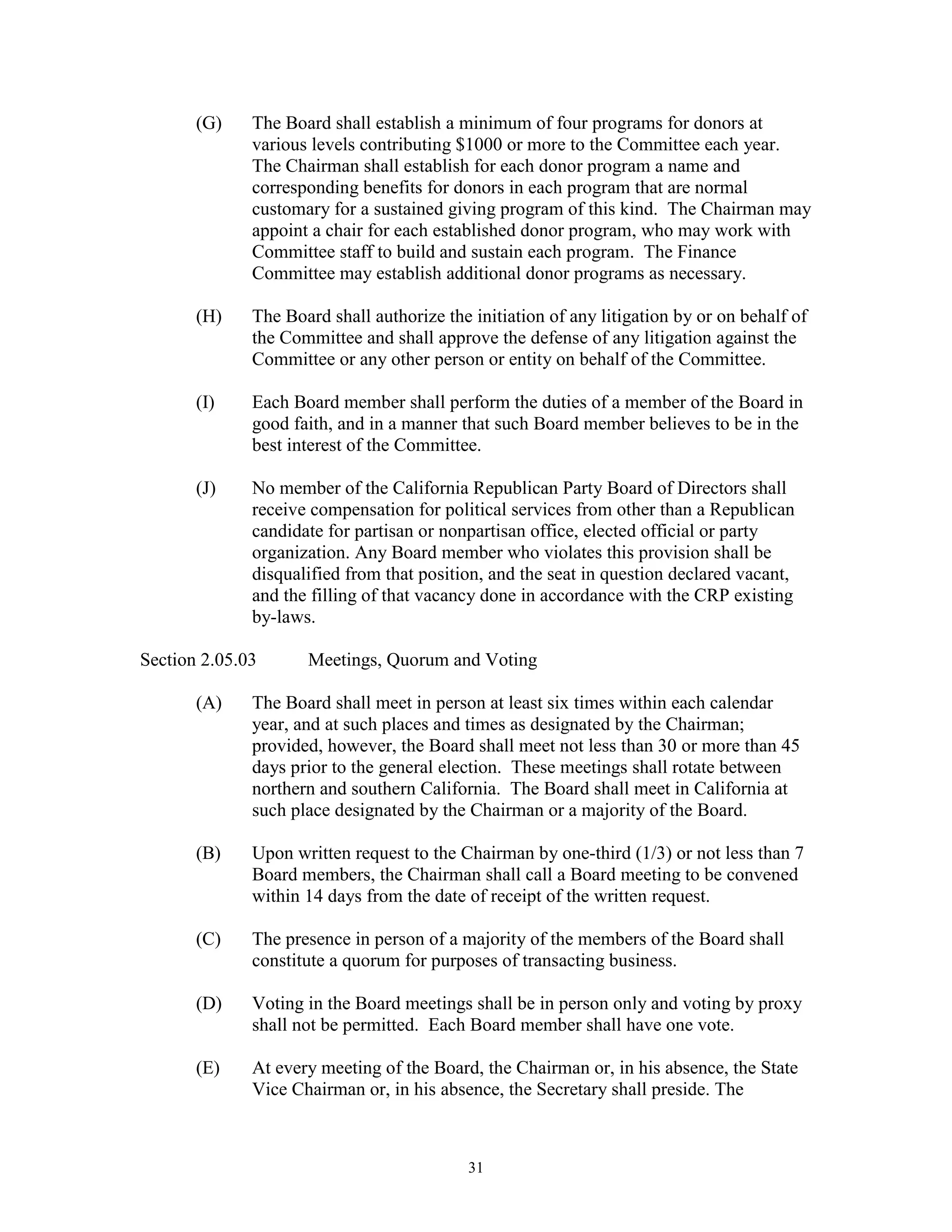 (G)    The Board shall establish a minimum of four programs for donors at
              various levels contributing $1000 or more to the Committee each year.
              The Chairman shall establish for each donor program a name and
              corresponding benefits for donors in each program that are normal
              customary for a sustained giving program of this kind. The Chairman may
              appoint a chair for each established donor program, who may work with
              Committee staff to build and sustain each program. The Finance
              Committee may establish additional donor programs as necessary.

       (H)    The Board shall authorize the initiation of any litigation by or on behalf of
              the Committee and shall approve the defense of any litigation against the
              Committee or any other person or entity on behalf of the Committee.

       (I)    Each Board member shall perform the duties of a member of the Board in
              good faith, and in a manner that such Board member believes to be in the
              best interest of the Committee.

       (J)    No member of the California Republican Party Board of Directors shall
              receive compensation for political services from other than a Republican
              candidate for partisan or nonpartisan office, elected official or party
              organization. Any Board member who violates this provision shall be
              disqualified from that position, and the seat in question declared vacant,
              and the filling of that vacancy done in accordance with the CRP existing
              by-laws.

Section 2.05.03      Meetings, Quorum and Voting

       (A)    The Board shall meet in person at least six times within each calendar
              year, and at such places and times as designated by the Chairman;
              provided, however, the Board shall meet not less than 30 or more than 45
              days prior to the general election. These meetings shall rotate between
              northern and southern California. The Board shall meet in California at
              such place designated by the Chairman or a majority of the Board.

       (B)    Upon written request to the Chairman by one-third (1/3) or not less than 7
              Board members, the Chairman shall call a Board meeting to be convened
              within 14 days from the date of receipt of the written request.

       (C)    The presence in person of a majority of the members of the Board shall
              constitute a quorum for purposes of transacting business.

       (D)    Voting in the Board meetings shall be in person only and voting by proxy
              shall not be permitted. Each Board member shall have one vote.

       (E)    At every meeting of the Board, the Chairman or, in his absence, the State
              Vice Chairman or, in his absence, the Secretary shall preside. The



                                            31
 