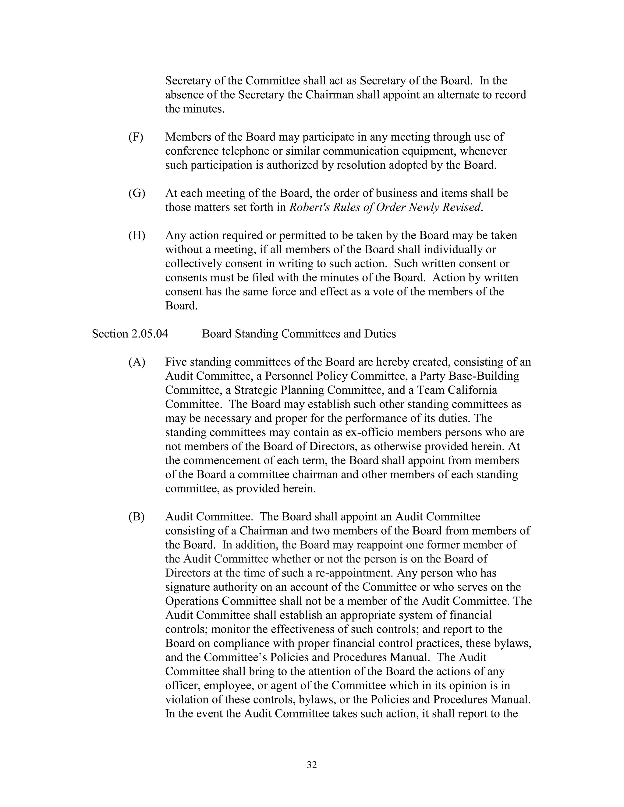 Secretary of the Committee shall act as Secretary of the Board. In the
              absence of the Secretary the Chairman shall appoint an alternate to record
              the minutes.

       (F)    Members of the Board may participate in any meeting through use of
              conference telephone or similar communication equipment, whenever
              such participation is authorized by resolution adopted by the Board.

       (G)    At each meeting of the Board, the order of business and items shall be
              those matters set forth in Robert's Rules of Order Newly Revised.

       (H)    Any action required or permitted to be taken by the Board may be taken
              without a meeting, if all members of the Board shall individually or
              collectively consent in writing to such action. Such written consent or
              consents must be filed with the minutes of the Board. Action by written
              consent has the same force and effect as a vote of the members of the
              Board.

Section 2.05.04      Board Standing Committees and Duties

       (A)    Five standing committees of the Board are hereby created, consisting of an
              Audit Committee, a Personnel Policy Committee, a Party Base-Building
              Committee, a Strategic Planning Committee, and a Team California
              Committee. The Board may establish such other standing committees as
              may be necessary and proper for the performance of its duties. The
              standing committees may contain as ex-officio members persons who are
              not members of the Board of Directors, as otherwise provided herein. At
              the commencement of each term, the Board shall appoint from members
              of the Board a committee chairman and other members of each standing
              committee, as provided herein.

       (B)    Audit Committee. The Board shall appoint an Audit Committee
              consisting of a Chairman and two members of the Board from members of
              the Board. In addition, the Board may reappoint one former member of
              the Audit Committee whether or not the person is on the Board of
              Directors at the time of such a re-appointment. Any person who has
              signature authority on an account of the Committee or who serves on the
              Operations Committee shall not be a member of the Audit Committee. The
              Audit Committee shall establish an appropriate system of financial
              controls; monitor the effectiveness of such controls; and report to the
              Board on compliance with proper financial control practices, these bylaws,
              and the Committee’s Policies and Procedures Manual. The Audit
              Committee shall bring to the attention of the Board the actions of any
              officer, employee, or agent of the Committee which in its opinion is in
              violation of these controls, bylaws, or the Policies and Procedures Manual.
              In the event the Audit Committee takes such action, it shall report to the



                                           32
 