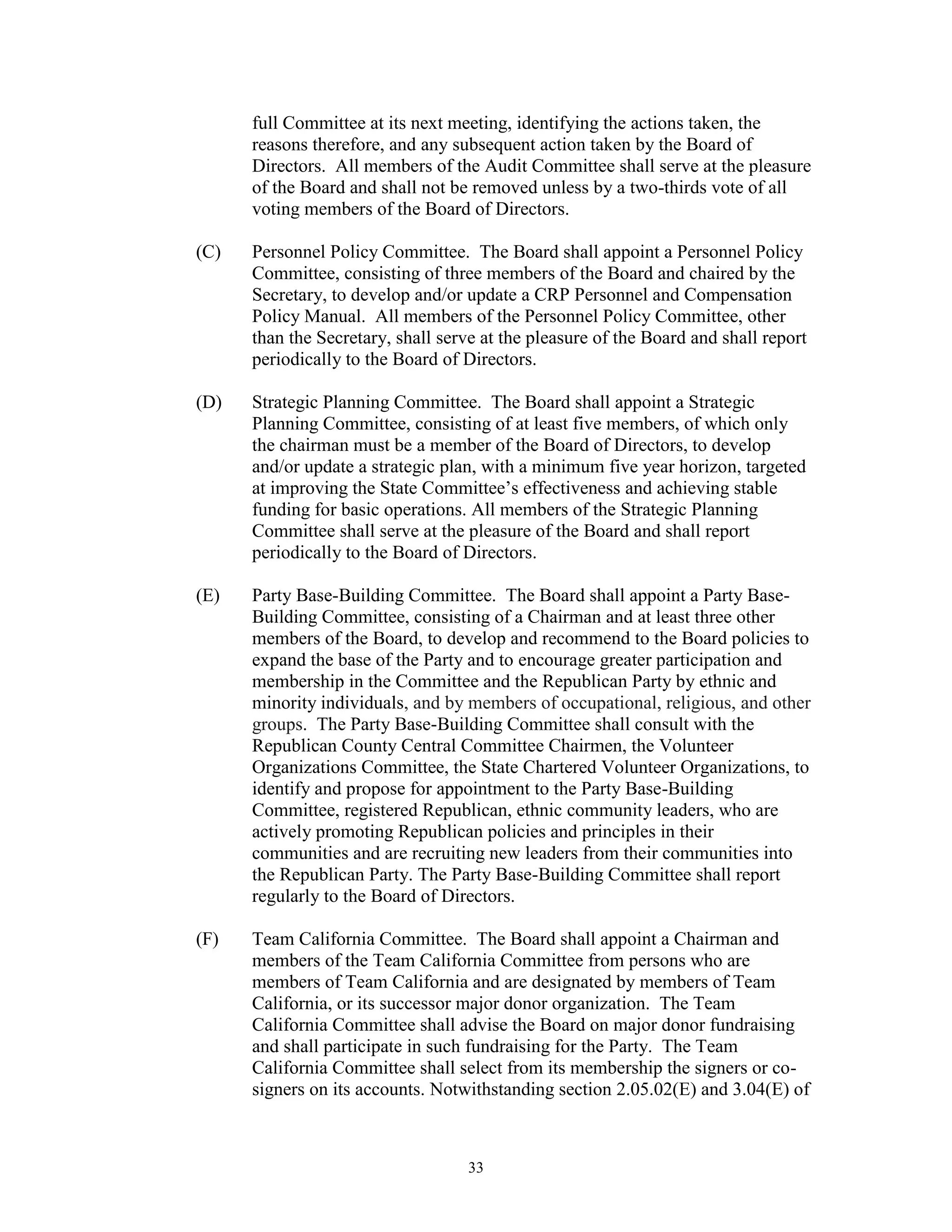 full Committee at its next meeting, identifying the actions taken, the
      reasons therefore, and any subsequent action taken by the Board of
      Directors. All members of the Audit Committee shall serve at the pleasure
      of the Board and shall not be removed unless by a two-thirds vote of all
      voting members of the Board of Directors.

(C)   Personnel Policy Committee. The Board shall appoint a Personnel Policy
      Committee, consisting of three members of the Board and chaired by the
      Secretary, to develop and/or update a CRP Personnel and Compensation
      Policy Manual. All members of the Personnel Policy Committee, other
      than the Secretary, shall serve at the pleasure of the Board and shall report
      periodically to the Board of Directors.

(D)   Strategic Planning Committee. The Board shall appoint a Strategic
      Planning Committee, consisting of at least five members, of which only
      the chairman must be a member of the Board of Directors, to develop
      and/or update a strategic plan, with a minimum five year horizon, targeted
      at improving the State Committee’s effectiveness and achieving stable
      funding for basic operations. All members of the Strategic Planning
      Committee shall serve at the pleasure of the Board and shall report
      periodically to the Board of Directors.

(E)   Party Base-Building Committee. The Board shall appoint a Party Base-
      Building Committee, consisting of a Chairman and at least three other
      members of the Board, to develop and recommend to the Board policies to
      expand the base of the Party and to encourage greater participation and
      membership in the Committee and the Republican Party by ethnic and
      minority individuals, and by members of occupational, religious, and other
      groups. The Party Base-Building Committee shall consult with the
      Republican County Central Committee Chairmen, the Volunteer
      Organizations Committee, the State Chartered Volunteer Organizations, to
      identify and propose for appointment to the Party Base-Building
      Committee, registered Republican, ethnic community leaders, who are
      actively promoting Republican policies and principles in their
      communities and are recruiting new leaders from their communities into
      the Republican Party. The Party Base-Building Committee shall report
      regularly to the Board of Directors.

(F)   Team California Committee. The Board shall appoint a Chairman and
      members of the Team California Committee from persons who are
      members of Team California and are designated by members of Team
      California, or its successor major donor organization. The Team
      California Committee shall advise the Board on major donor fundraising
      and shall participate in such fundraising for the Party. The Team
      California Committee shall select from its membership the signers or co-
      signers on its accounts. Notwithstanding section 2.05.02(E) and 3.04(E) of



                                    33
 
