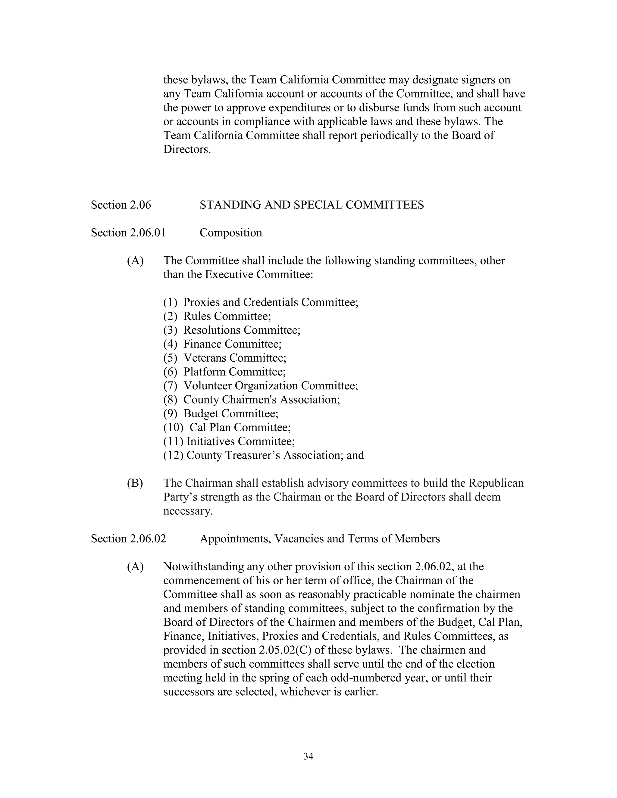 these bylaws, the Team California Committee may designate signers on
               any Team California account or accounts of the Committee, and shall have
               the power to approve expenditures or to disburse funds from such account
               or accounts in compliance with applicable laws and these bylaws. The
               Team California Committee shall report periodically to the Board of
               Directors.



Section 2.06          STANDING AND SPECIAL COMMITTEES

Section 2.06.01       Composition

       (A)     The Committee shall include the following standing committees, other
               than the Executive Committee:

               (1) Proxies and Credentials Committee;
               (2) Rules Committee;
               (3) Resolutions Committee;
               (4) Finance Committee;
               (5) Veterans Committee;
               (6) Platform Committee;
               (7) Volunteer Organization Committee;
               (8) County Chairmen's Association;
               (9) Budget Committee;
               (10) Cal Plan Committee;
               (11) Initiatives Committee;
               (12) County Treasurer’s Association; and

       (B)     The Chairman shall establish advisory committees to build the Republican
               Party’s strength as the Chairman or the Board of Directors shall deem
               necessary.

Section 2.06.02       Appointments, Vacancies and Terms of Members

       (A)     Notwithstanding any other provision of this section 2.06.02, at the
               commencement of his or her term of office, the Chairman of the
               Committee shall as soon as reasonably practicable nominate the chairmen
               and members of standing committees, subject to the confirmation by the
               Board of Directors of the Chairmen and members of the Budget, Cal Plan,
               Finance, Initiatives, Proxies and Credentials, and Rules Committees, as
               provided in section 2.05.02(C) of these bylaws. The chairmen and
               members of such committees shall serve until the end of the election
               meeting held in the spring of each odd-numbered year, or until their
               successors are selected, whichever is earlier.




                                          34
 