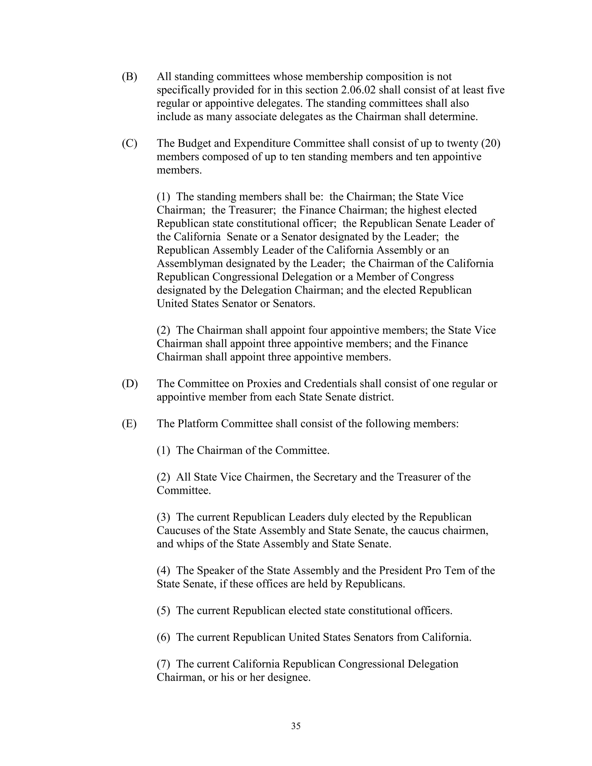 (B)   All standing committees whose membership composition is not
      specifically provided for in this section 2.06.02 shall consist of at least five
      regular or appointive delegates. The standing committees shall also
      include as many associate delegates as the Chairman shall determine.

(C)   The Budget and Expenditure Committee shall consist of up to twenty (20)
      members composed of up to ten standing members and ten appointive
      members.

      (1) The standing members shall be: the Chairman; the State Vice
      Chairman; the Treasurer; the Finance Chairman; the highest elected
      Republican state constitutional officer; the Republican Senate Leader of
      the California Senate or a Senator designated by the Leader; the
      Republican Assembly Leader of the California Assembly or an
      Assemblyman designated by the Leader; the Chairman of the California
      Republican Congressional Delegation or a Member of Congress
      designated by the Delegation Chairman; and the elected Republican
      United States Senator or Senators.

      (2) The Chairman shall appoint four appointive members; the State Vice
      Chairman shall appoint three appointive members; and the Finance
      Chairman shall appoint three appointive members.

(D)   The Committee on Proxies and Credentials shall consist of one regular or
      appointive member from each State Senate district.

(E)   The Platform Committee shall consist of the following members:

      (1) The Chairman of the Committee.

      (2) All State Vice Chairmen, the Secretary and the Treasurer of the
      Committee.

      (3) The current Republican Leaders duly elected by the Republican
      Caucuses of the State Assembly and State Senate, the caucus chairmen,
      and whips of the State Assembly and State Senate.

      (4) The Speaker of the State Assembly and the President Pro Tem of the
      State Senate, if these offices are held by Republicans.

      (5) The current Republican elected state constitutional officers.

      (6) The current Republican United States Senators from California.

      (7) The current California Republican Congressional Delegation
      Chairman, or his or her designee.



                                    35
 