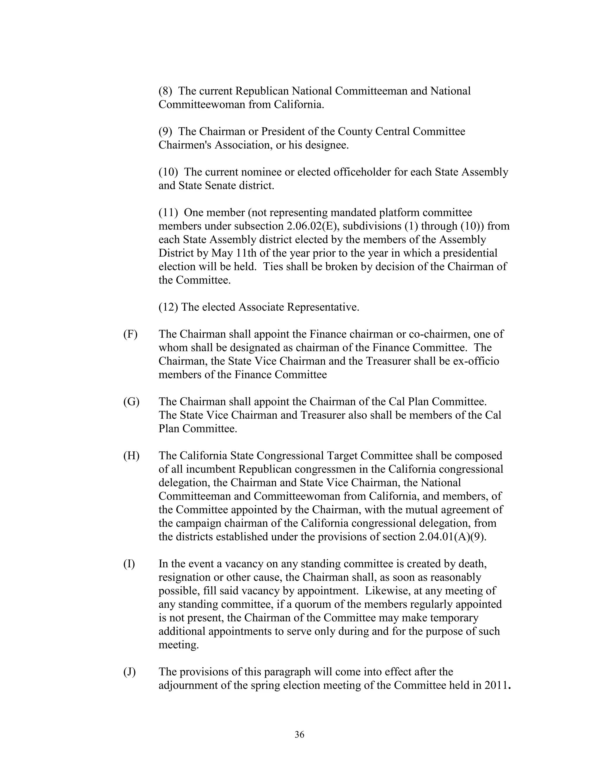 (8) The current Republican National Committeeman and National
      Committeewoman from California.

      (9) The Chairman or President of the County Central Committee
      Chairmen's Association, or his designee.

      (10) The current nominee or elected officeholder for each State Assembly
      and State Senate district.

      (11) One member (not representing mandated platform committee
      members under subsection 2.06.02(E), subdivisions (1) through (10)) from
      each State Assembly district elected by the members of the Assembly
      District by May 11th of the year prior to the year in which a presidential
      election will be held. Ties shall be broken by decision of the Chairman of
      the Committee.

      (12) The elected Associate Representative.

(F)   The Chairman shall appoint the Finance chairman or co-chairmen, one of
      whom shall be designated as chairman of the Finance Committee. The
      Chairman, the State Vice Chairman and the Treasurer shall be ex-officio
      members of the Finance Committee

(G)   The Chairman shall appoint the Chairman of the Cal Plan Committee.
      The State Vice Chairman and Treasurer also shall be members of the Cal
      Plan Committee.

(H)   The California State Congressional Target Committee shall be composed
      of all incumbent Republican congressmen in the California congressional
      delegation, the Chairman and State Vice Chairman, the National
      Committeeman and Committeewoman from California, and members, of
      the Committee appointed by the Chairman, with the mutual agreement of
      the campaign chairman of the California congressional delegation, from
      the districts established under the provisions of section 2.04.01(A)(9).

(I)   In the event a vacancy on any standing committee is created by death,
      resignation or other cause, the Chairman shall, as soon as reasonably
      possible, fill said vacancy by appointment. Likewise, at any meeting of
      any standing committee, if a quorum of the members regularly appointed
      is not present, the Chairman of the Committee may make temporary
      additional appointments to serve only during and for the purpose of such
      meeting.

(J)   The provisions of this paragraph will come into effect after the
      adjournment of the spring election meeting of the Committee held in 2011.



                                  36
 