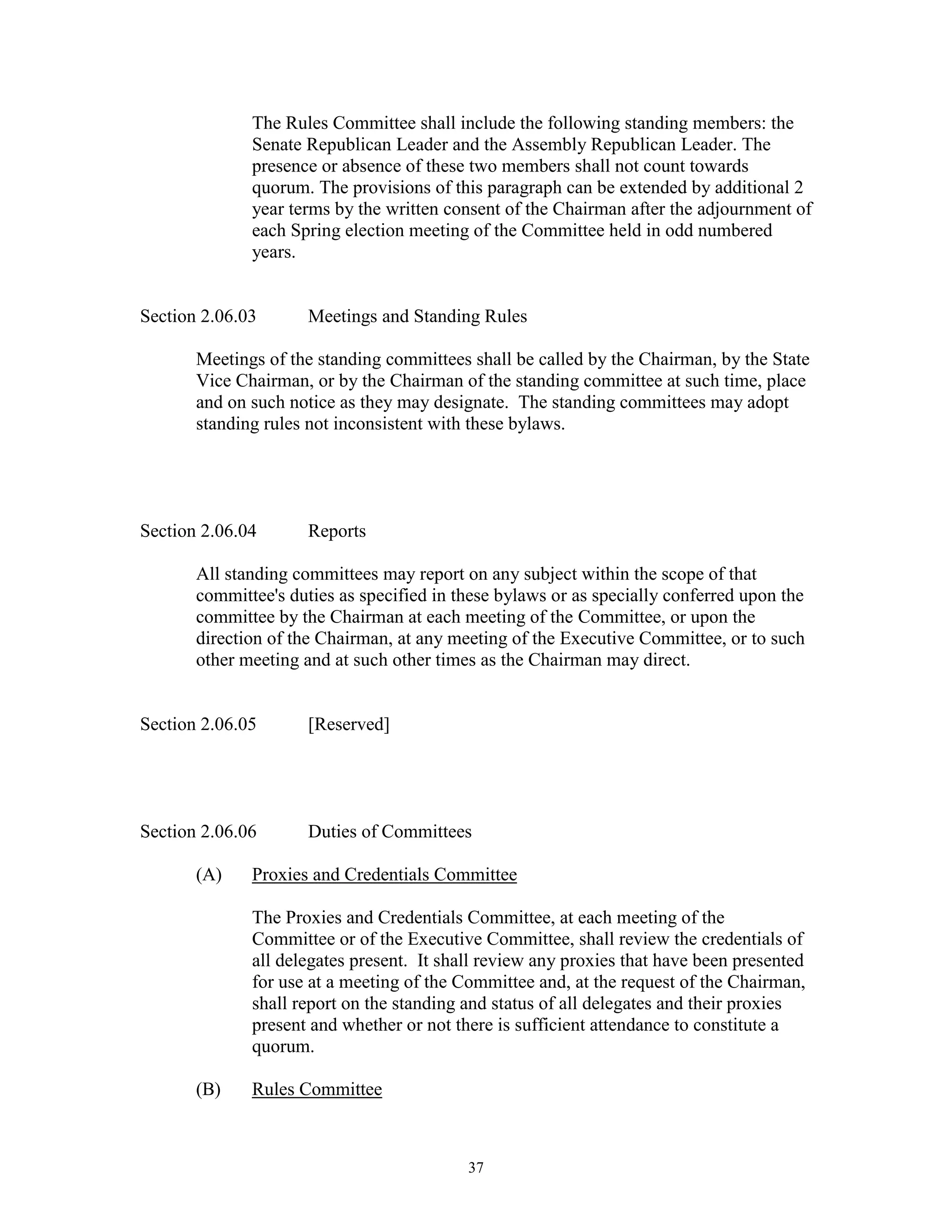 The Rules Committee shall include the following standing members: the
              Senate Republican Leader and the Assembly Republican Leader. The
              presence or absence of these two members shall not count towards
              quorum. The provisions of this paragraph can be extended by additional 2
              year terms by the written consent of the Chairman after the adjournment of
              each Spring election meeting of the Committee held in odd numbered
              years.


Section 2.06.03       Meetings and Standing Rules

       Meetings of the standing committees shall be called by the Chairman, by the State
       Vice Chairman, or by the Chairman of the standing committee at such time, place
       and on such notice as they may designate. The standing committees may adopt
       standing rules not inconsistent with these bylaws.




Section 2.06.04       Reports

       All standing committees may report on any subject within the scope of that
       committee's duties as specified in these bylaws or as specially conferred upon the
       committee by the Chairman at each meeting of the Committee, or upon the
       direction of the Chairman, at any meeting of the Executive Committee, or to such
       other meeting and at such other times as the Chairman may direct.


Section 2.06.05       [Reserved]




Section 2.06.06       Duties of Committees

       (A)    Proxies and Credentials Committee

              The Proxies and Credentials Committee, at each meeting of the
              Committee or of the Executive Committee, shall review the credentials of
              all delegates present. It shall review any proxies that have been presented
              for use at a meeting of the Committee and, at the request of the Chairman,
              shall report on the standing and status of all delegates and their proxies
              present and whether or not there is sufficient attendance to constitute a
              quorum.

       (B)    Rules Committee



                                           37
 