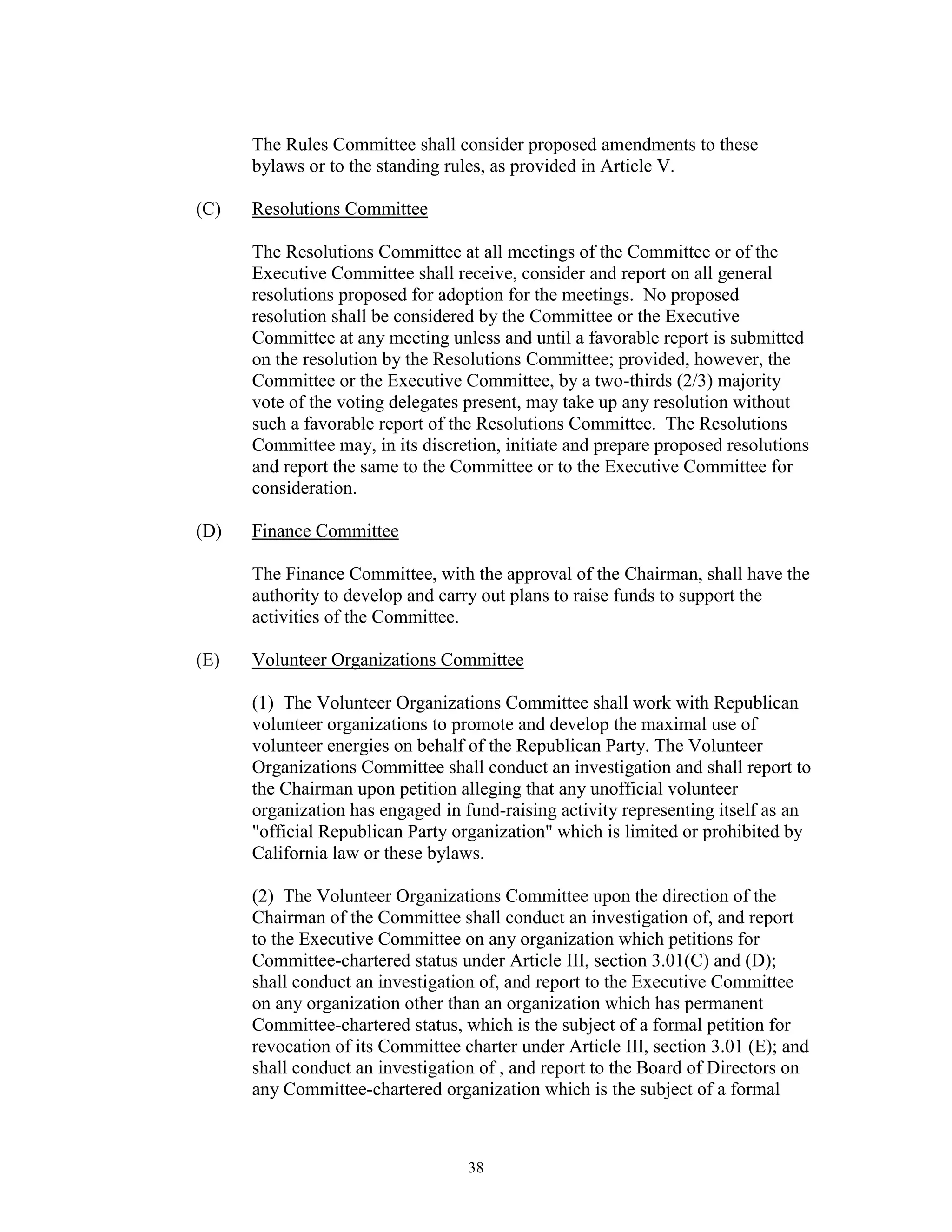 The Rules Committee shall consider proposed amendments to these
      bylaws or to the standing rules, as provided in Article V.

(C)   Resolutions Committee

      The Resolutions Committee at all meetings of the Committee or of the
      Executive Committee shall receive, consider and report on all general
      resolutions proposed for adoption for the meetings. No proposed
      resolution shall be considered by the Committee or the Executive
      Committee at any meeting unless and until a favorable report is submitted
      on the resolution by the Resolutions Committee; provided, however, the
      Committee or the Executive Committee, by a two-thirds (2/3) majority
      vote of the voting delegates present, may take up any resolution without
      such a favorable report of the Resolutions Committee. The Resolutions
      Committee may, in its discretion, initiate and prepare proposed resolutions
      and report the same to the Committee or to the Executive Committee for
      consideration.

(D)   Finance Committee

      The Finance Committee, with the approval of the Chairman, shall have the
      authority to develop and carry out plans to raise funds to support the
      activities of the Committee.

(E)   Volunteer Organizations Committee

      (1) The Volunteer Organizations Committee shall work with Republican
      volunteer organizations to promote and develop the maximal use of
      volunteer energies on behalf of the Republican Party. The Volunteer
      Organizations Committee shall conduct an investigation and shall report to
      the Chairman upon petition alleging that any unofficial volunteer
      organization has engaged in fund-raising activity representing itself as an
      "official Republican Party organization" which is limited or prohibited by
      California law or these bylaws.

      (2) The Volunteer Organizations Committee upon the direction of the
      Chairman of the Committee shall conduct an investigation of, and report
      to the Executive Committee on any organization which petitions for
      Committee-chartered status under Article III, section 3.01(C) and (D);
      shall conduct an investigation of, and report to the Executive Committee
      on any organization other than an organization which has permanent
      Committee-chartered status, which is the subject of a formal petition for
      revocation of its Committee charter under Article III, section 3.01 (E); and
      shall conduct an investigation of , and report to the Board of Directors on
      any Committee-chartered organization which is the subject of a formal



                                   38
 