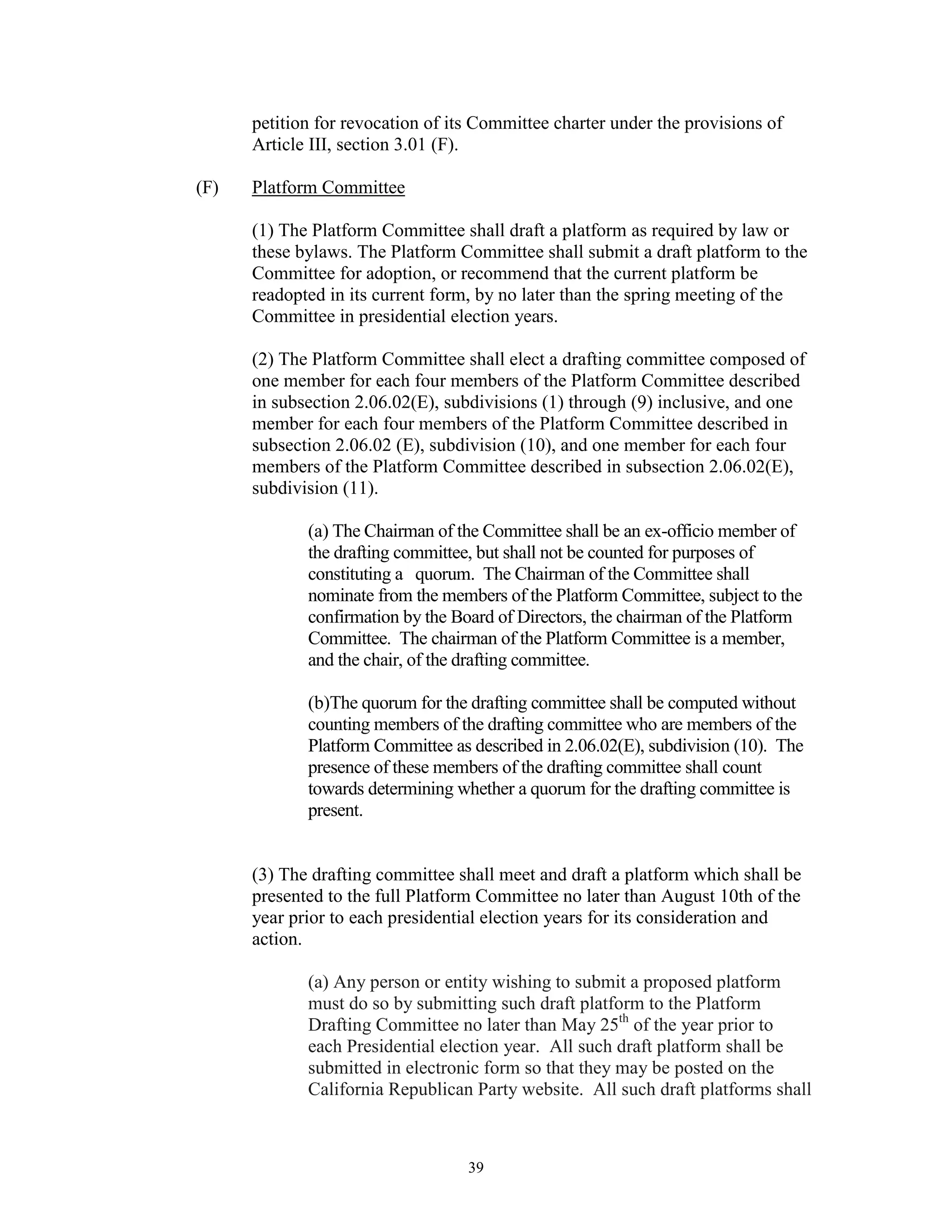 petition for revocation of its Committee charter under the provisions of
      Article III, section 3.01 (F).

(F)   Platform Committee

      (1) The Platform Committee shall draft a platform as required by law or
      these bylaws. The Platform Committee shall submit a draft platform to the
      Committee for adoption, or recommend that the current platform be
      readopted in its current form, by no later than the spring meeting of the
      Committee in presidential election years.

      (2) The Platform Committee shall elect a drafting committee composed of
      one member for each four members of the Platform Committee described
      in subsection 2.06.02(E), subdivisions (1) through (9) inclusive, and one
      member for each four members of the Platform Committee described in
      subsection 2.06.02 (E), subdivision (10), and one member for each four
      members of the Platform Committee described in subsection 2.06.02(E),
      subdivision (11).

             (a) The Chairman of the Committee shall be an ex-officio member of
             the drafting committee, but shall not be counted for purposes of
             constituting a quorum. The Chairman of the Committee shall
             nominate from the members of the Platform Committee, subject to the
             confirmation by the Board of Directors, the chairman of the Platform
             Committee. The chairman of the Platform Committee is a member,
             and the chair, of the drafting committee.

             (b)The quorum for the drafting committee shall be computed without
             counting members of the drafting committee who are members of the
             Platform Committee as described in 2.06.02(E), subdivision (10). The
             presence of these members of the drafting committee shall count
             towards determining whether a quorum for the drafting committee is
             present.


      (3) The drafting committee shall meet and draft a platform which shall be
      presented to the full Platform Committee no later than August 10th of the
      year prior to each presidential election years for its consideration and
      action.

             (a) Any person or entity wishing to submit a proposed platform
             must do so by submitting such draft platform to the Platform
             Drafting Committee no later than May 25th of the year prior to
             each Presidential election year. All such draft platform shall be
             submitted in electronic form so that they may be posted on the
             California Republican Party website. All such draft platforms shall



                                   39
 