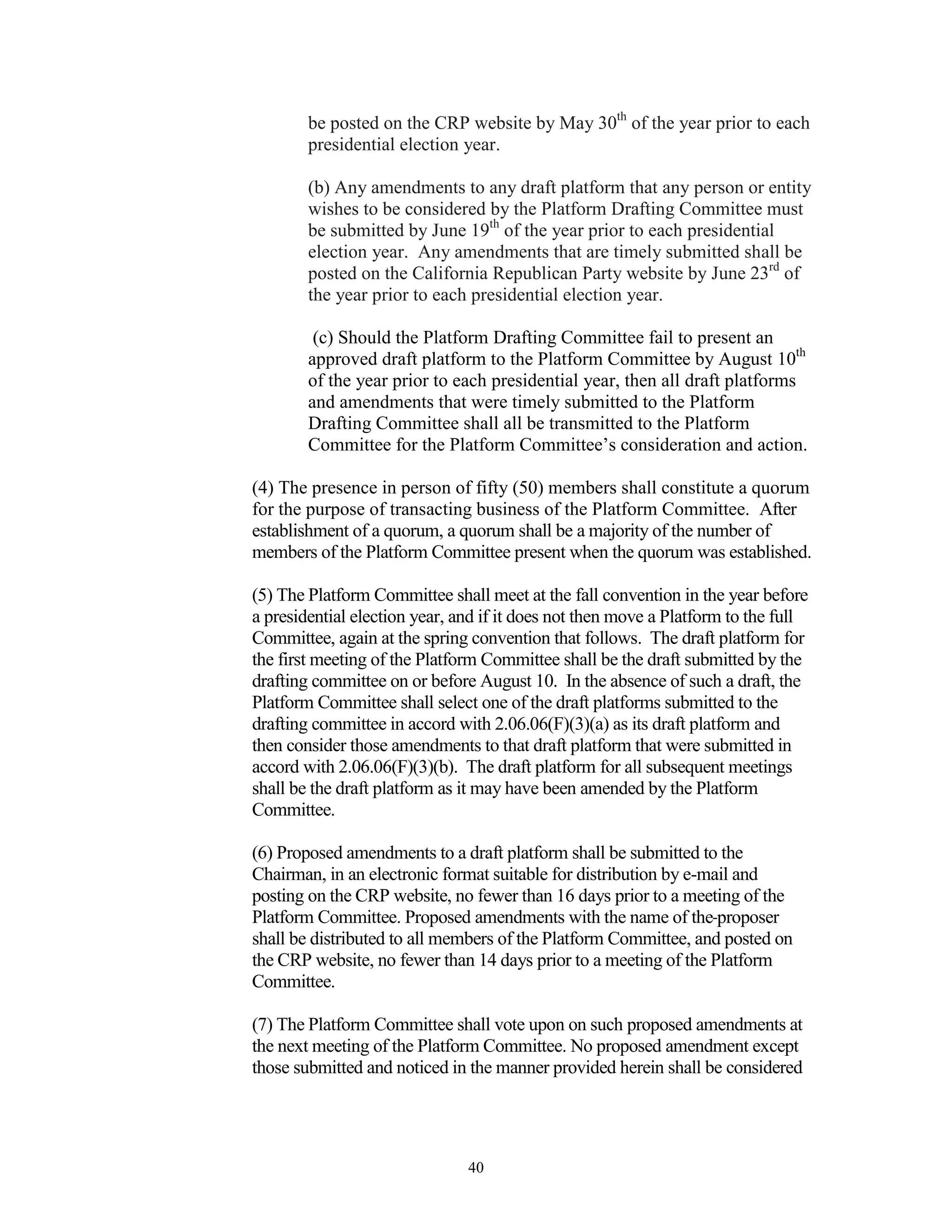 be posted on the CRP website by May 30th of the year prior to each
        presidential election year.

        (b) Any amendments to any draft platform that any person or entity
        wishes to be considered by the Platform Drafting Committee must
        be submitted by June 19th of the year prior to each presidential
        election year. Any amendments that are timely submitted shall be
        posted on the California Republican Party website by June 23rd of
        the year prior to each presidential election year.

         (c) Should the Platform Drafting Committee fail to present an
        approved draft platform to the Platform Committee by August 10th
        of the year prior to each presidential year, then all draft platforms
        and amendments that were timely submitted to the Platform
        Drafting Committee shall all be transmitted to the Platform
        Committee for the Platform Committee’s consideration and action.

(4) The presence in person of fifty (50) members shall constitute a quorum
for the purpose of transacting business of the Platform Committee. After
establishment of a quorum, a quorum shall be a majority of the number of
members of the Platform Committee present when the quorum was established.

(5) The Platform Committee shall meet at the fall convention in the year before
a presidential election year, and if it does not then move a Platform to the full
Committee, again at the spring convention that follows. The draft platform for
the first meeting of the Platform Committee shall be the draft submitted by the
drafting committee on or before August 10. In the absence of such a draft, the
Platform Committee shall select one of the draft platforms submitted to the
drafting committee in accord with 2.06.06(F)(3)(a) as its draft platform and
then consider those amendments to that draft platform that were submitted in
accord with 2.06.06(F)(3)(b). The draft platform for all subsequent meetings
shall be the draft platform as it may have been amended by the Platform
Committee.

(6) Proposed amendments to a draft platform shall be submitted to the
Chairman, in an electronic format suitable for distribution by e-mail and
posting on the CRP website, no fewer than 16 days prior to a meeting of the
Platform Committee. Proposed amendments with the name of the proposer
shall be distributed to all members of the Platform Committee, and posted on
the CRP website, no fewer than 14 days prior to a meeting of the Platform
Committee.

(7) The Platform Committee shall vote upon on such proposed amendments at
the next meeting of the Platform Committee. No proposed amendment except
those submitted and noticed in the manner provided herein shall be considered




                               40
 