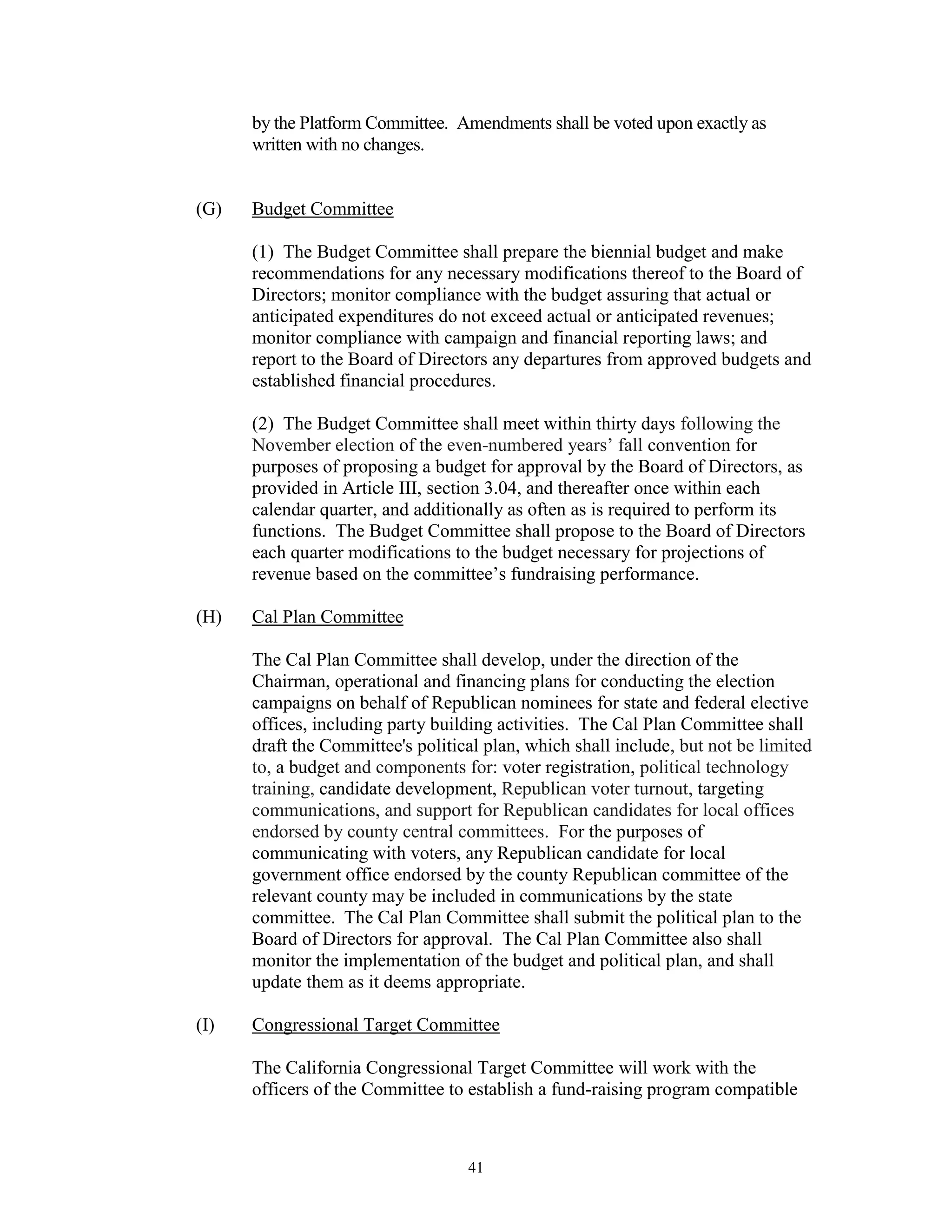 by the Platform Committee. Amendments shall be voted upon exactly as
      written with no changes.


(G)   Budget Committee

      (1) The Budget Committee shall prepare the biennial budget and make
      recommendations for any necessary modifications thereof to the Board of
      Directors; monitor compliance with the budget assuring that actual or
      anticipated expenditures do not exceed actual or anticipated revenues;
      monitor compliance with campaign and financial reporting laws; and
      report to the Board of Directors any departures from approved budgets and
      established financial procedures.

      (2) The Budget Committee shall meet within thirty days following the
      November election of the even-numbered years’ fall convention for
      purposes of proposing a budget for approval by the Board of Directors, as
      provided in Article III, section 3.04, and thereafter once within each
      calendar quarter, and additionally as often as is required to perform its
      functions. The Budget Committee shall propose to the Board of Directors
      each quarter modifications to the budget necessary for projections of
      revenue based on the committee’s fundraising performance.

(H)   Cal Plan Committee

      The Cal Plan Committee shall develop, under the direction of the
      Chairman, operational and financing plans for conducting the election
      campaigns on behalf of Republican nominees for state and federal elective
      offices, including party building activities. The Cal Plan Committee shall
      draft the Committee's political plan, which shall include, but not be limited
      to, a budget and components for: voter registration, political technology
      training, candidate development, Republican voter turnout, targeting
      communications, and support for Republican candidates for local offices
      endorsed by county central committees. For the purposes of
      communicating with voters, any Republican candidate for local
      government office endorsed by the county Republican committee of the
      relevant county may be included in communications by the state
      committee. The Cal Plan Committee shall submit the political plan to the
      Board of Directors for approval. The Cal Plan Committee also shall
      monitor the implementation of the budget and political plan, and shall
      update them as it deems appropriate.

(I)   Congressional Target Committee

      The California Congressional Target Committee will work with the
      officers of the Committee to establish a fund-raising program compatible



                                   41
 